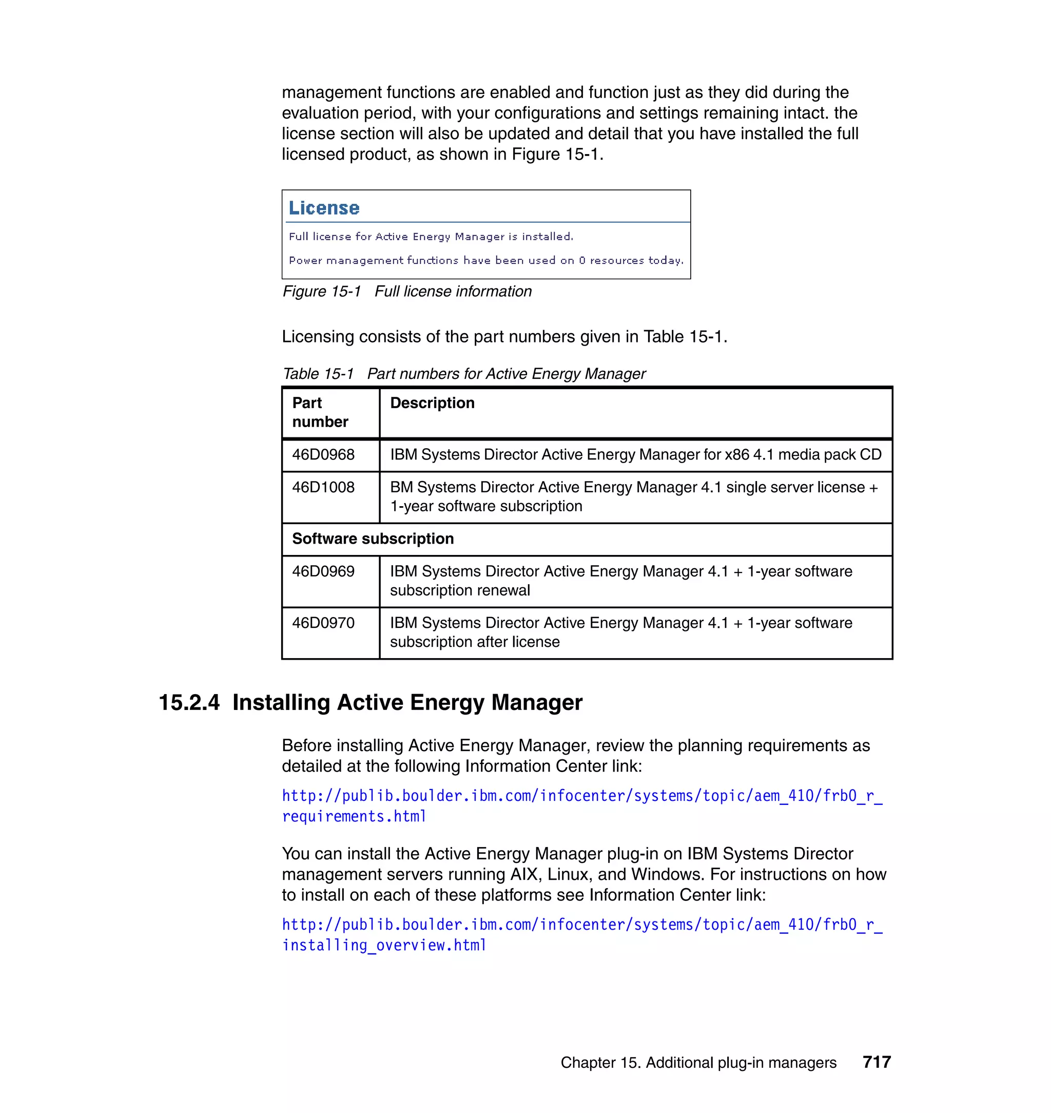 Chapter 15. Additional plug-in managers 717
management functions are enabled and function just as they did during the
evaluation period, with your configurations and settings remaining intact. the
license section will also be updated and detail that you have installed the full
licensed product, as shown in Figure 15-1.
Figure 15-1 Full license information
Licensing consists of the part numbers given in Table 15-1.
Table 15-1 Part numbers for Active Energy Manager
15.2.4 Installing Active Energy Manager
Before installing Active Energy Manager, review the planning requirements as
detailed at the following Information Center link:
http://publib.boulder.ibm.com/infocenter/systems/topic/aem_410/frb0_r_
requirements.html
You can install the Active Energy Manager plug-in on IBM Systems Director
management servers running AIX, Linux, and Windows. For instructions on how
to install on each of these platforms see Information Center link:
http://publib.boulder.ibm.com/infocenter/systems/topic/aem_410/frb0_r_
installing_overview.html
Part
number
Description
46D0968 IBM Systems Director Active Energy Manager for x86 4.1 media pack CD
46D1008 BM Systems Director Active Energy Manager 4.1 single server license +
1-year software subscription
Software subscription
46D0969 IBM Systems Director Active Energy Manager 4.1 + 1-year software
subscription renewal
46D0970 IBM Systems Director Active Energy Manager 4.1 + 1-year software
subscription after license
 