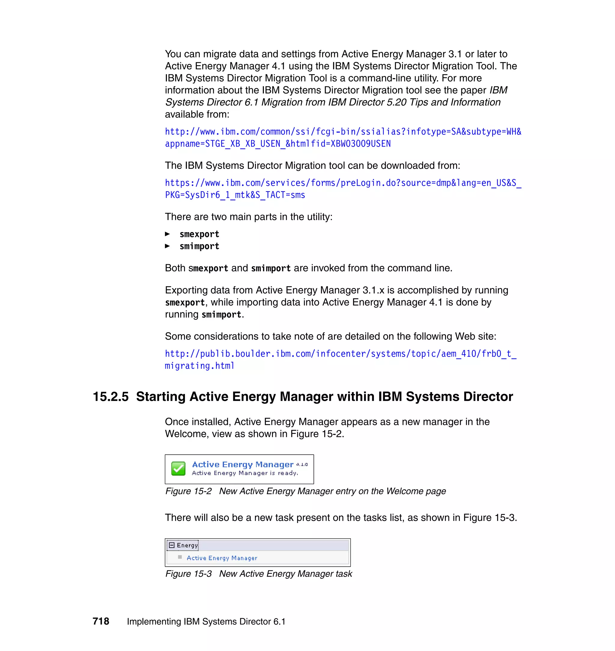 718 Implementing IBM Systems Director 6.1
You can migrate data and settings from Active Energy Manager 3.1 or later to
Active Energy Manager 4.1 using the IBM Systems Director Migration Tool. The
IBM Systems Director Migration Tool is a command-line utility. For more
information about the IBM Systems Director Migration tool see the paper IBM
Systems Director 6.1 Migration from IBM Director 5.20 Tips and Information
available from:
http://www.ibm.com/common/ssi/fcgi-bin/ssialias?infotype=SA&subtype=WH&
appname=STGE_XB_XB_USEN_&htmlfid=XBW03009USEN
The IBM Systems Director Migration tool can be downloaded from:
https://www.ibm.com/services/forms/preLogin.do?source=dmp&lang=en_US&S_
PKG=SysDir6_1_mtk&S_TACT=sms
There are two main parts in the utility:
smexport
smimport
Both smexport and smimport are invoked from the command line.
Exporting data from Active Energy Manager 3.1.x is accomplished by running
smexport, while importing data into Active Energy Manager 4.1 is done by
running smimport.
Some considerations to take note of are detailed on the following Web site:
http://publib.boulder.ibm.com/infocenter/systems/topic/aem_410/frb0_t_
migrating.html
15.2.5 Starting Active Energy Manager within IBM Systems Director
Once installed, Active Energy Manager appears as a new manager in the
Welcome, view as shown in Figure 15-2.
Figure 15-2 New Active Energy Manager entry on the Welcome page
There will also be a new task present on the tasks list, as shown in Figure 15-3.
Figure 15-3 New Active Energy Manager task
 