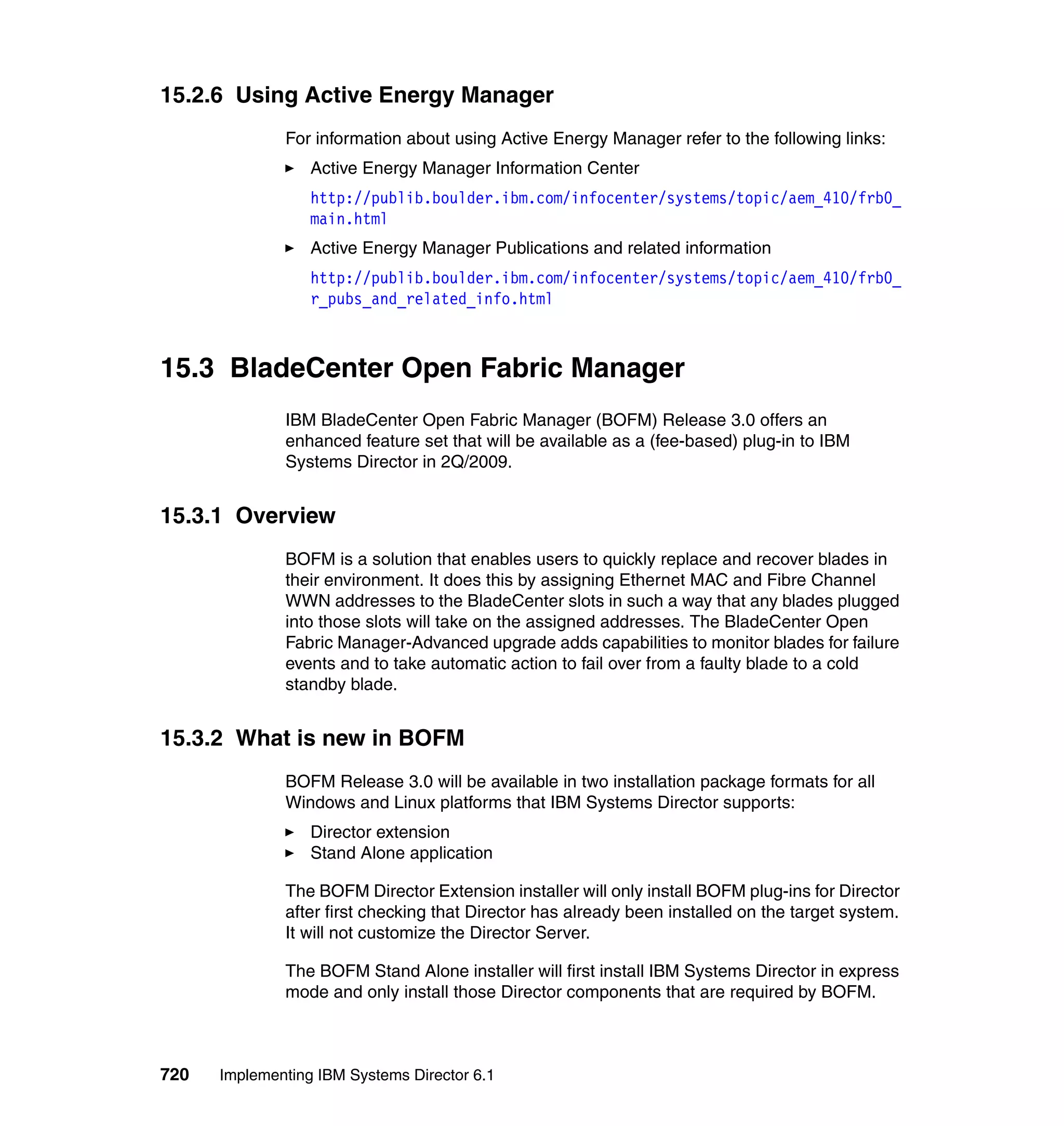 720 Implementing IBM Systems Director 6.1
15.2.6 Using Active Energy Manager
For information about using Active Energy Manager refer to the following links:
Active Energy Manager Information Center
http://publib.boulder.ibm.com/infocenter/systems/topic/aem_410/frb0_
main.html
Active Energy Manager Publications and related information
http://publib.boulder.ibm.com/infocenter/systems/topic/aem_410/frb0_
r_pubs_and_related_info.html
15.3 BladeCenter Open Fabric Manager
IBM BladeCenter Open Fabric Manager (BOFM) Release 3.0 offers an
enhanced feature set that will be available as a (fee-based) plug-in to IBM
Systems Director in 2Q/2009.
15.3.1 Overview
BOFM is a solution that enables users to quickly replace and recover blades in
their environment. It does this by assigning Ethernet MAC and Fibre Channel
WWN addresses to the BladeCenter slots in such a way that any blades plugged
into those slots will take on the assigned addresses. The BladeCenter Open
Fabric Manager-Advanced upgrade adds capabilities to monitor blades for failure
events and to take automatic action to fail over from a faulty blade to a cold
standby blade.
15.3.2 What is new in BOFM
BOFM Release 3.0 will be available in two installation package formats for all
Windows and Linux platforms that IBM Systems Director supports:
Director extension
Stand Alone application
The BOFM Director Extension installer will only install BOFM plug-ins for Director
after first checking that Director has already been installed on the target system.
It will not customize the Director Server.
The BOFM Stand Alone installer will first install IBM Systems Director in express
mode and only install those Director components that are required by BOFM.
 