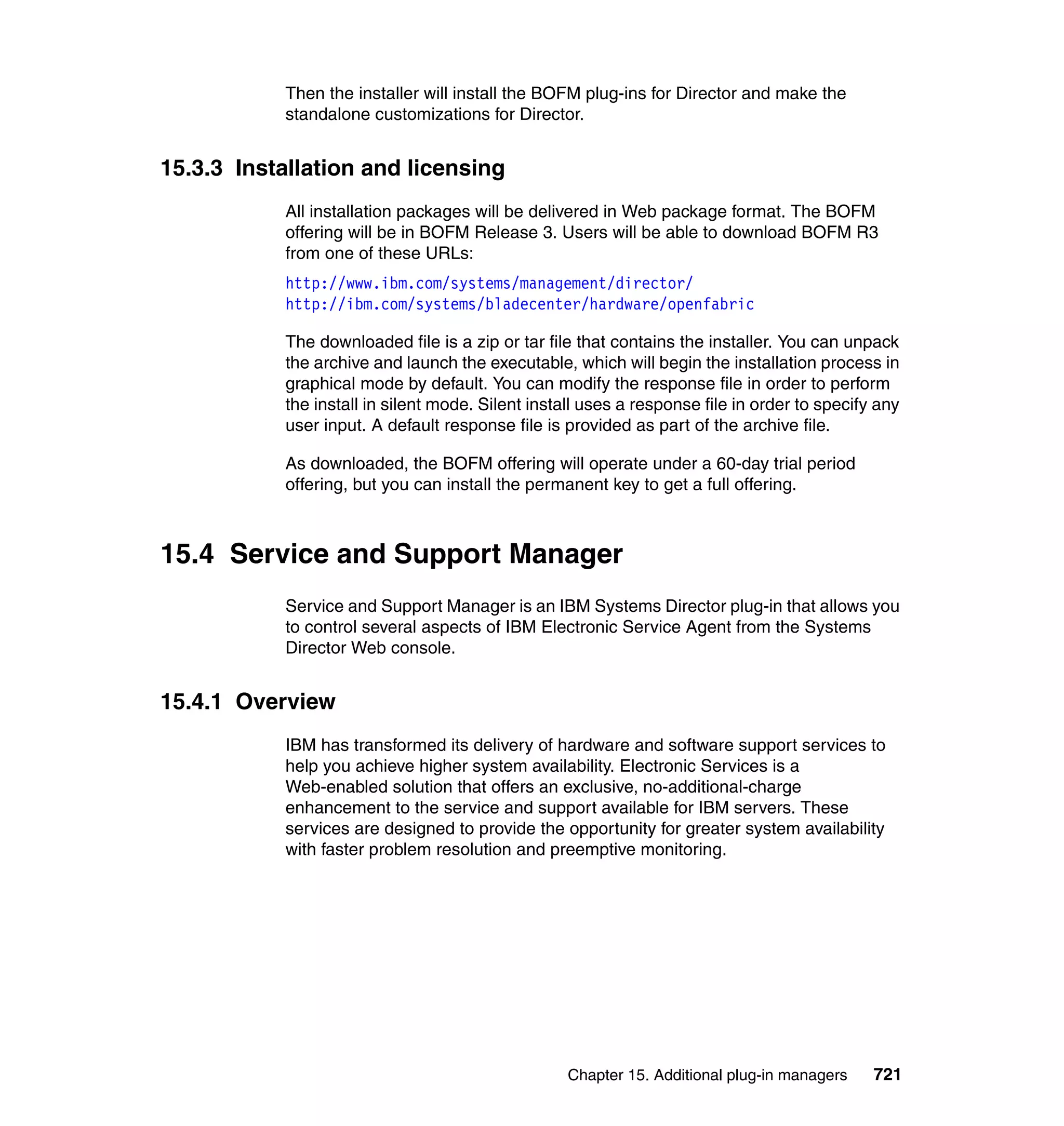 Chapter 15. Additional plug-in managers 721
Then the installer will install the BOFM plug-ins for Director and make the
standalone customizations for Director.
15.3.3 Installation and licensing
All installation packages will be delivered in Web package format. The BOFM
offering will be in BOFM Release 3. Users will be able to download BOFM R3
from one of these URLs:
http://www.ibm.com/systems/management/director/
http://ibm.com/systems/bladecenter/hardware/openfabric
The downloaded file is a zip or tar file that contains the installer. You can unpack
the archive and launch the executable, which will begin the installation process in
graphical mode by default. You can modify the response file in order to perform
the install in silent mode. Silent install uses a response file in order to specify any
user input. A default response file is provided as part of the archive file.
As downloaded, the BOFM offering will operate under a 60-day trial period
offering, but you can install the permanent key to get a full offering.
15.4 Service and Support Manager
Service and Support Manager is an IBM Systems Director plug-in that allows you
to control several aspects of IBM Electronic Service Agent from the Systems
Director Web console.
15.4.1 Overview
IBM has transformed its delivery of hardware and software support services to
help you achieve higher system availability. Electronic Services is a
Web-enabled solution that offers an exclusive, no-additional-charge
enhancement to the service and support available for IBM servers. These
services are designed to provide the opportunity for greater system availability
with faster problem resolution and preemptive monitoring.
 