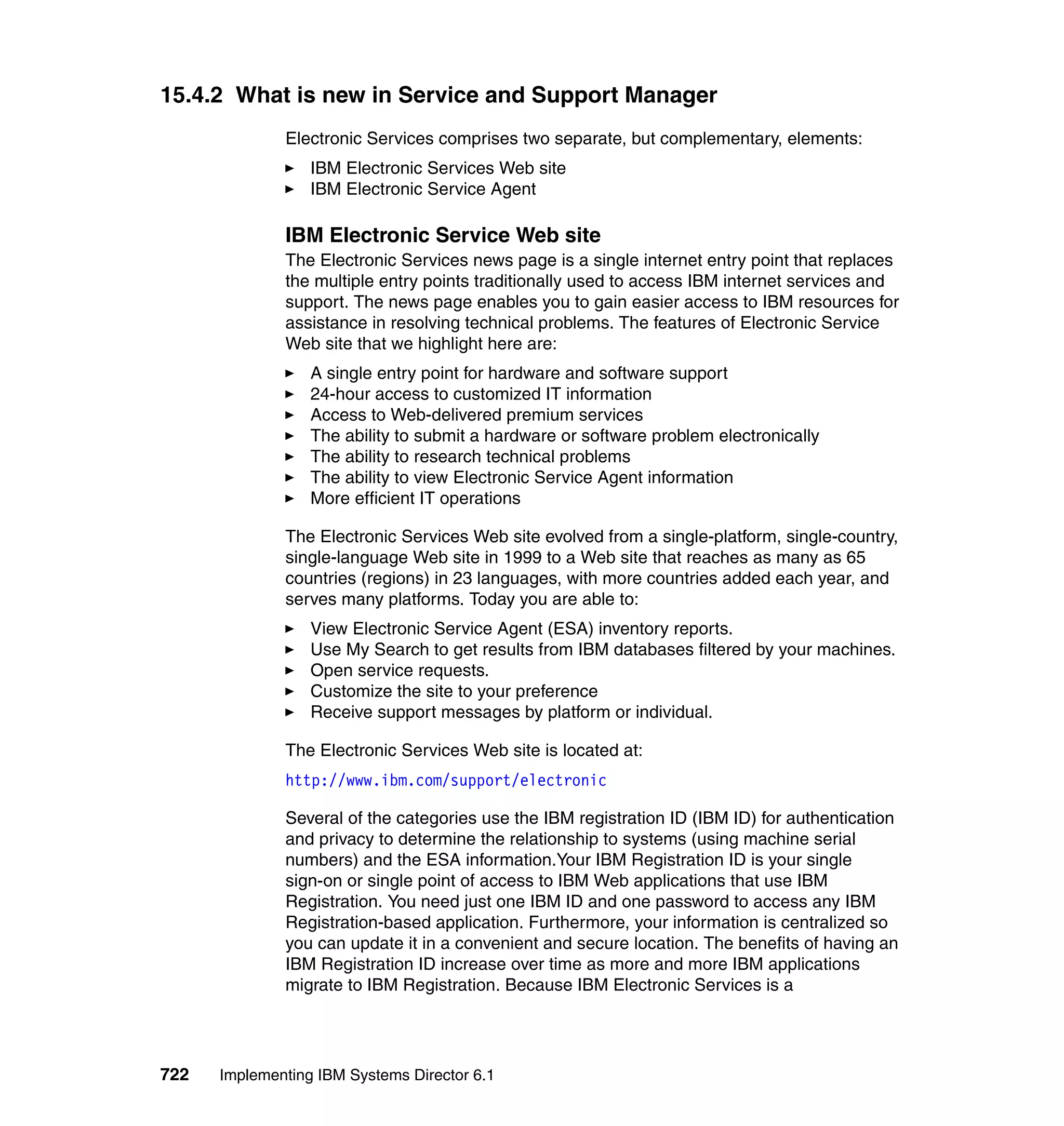 722 Implementing IBM Systems Director 6.1
15.4.2 What is new in Service and Support Manager
Electronic Services comprises two separate, but complementary, elements:
IBM Electronic Services Web site
IBM Electronic Service Agent
IBM Electronic Service Web site
The Electronic Services news page is a single internet entry point that replaces
the multiple entry points traditionally used to access IBM internet services and
support. The news page enables you to gain easier access to IBM resources for
assistance in resolving technical problems. The features of Electronic Service
Web site that we highlight here are:
A single entry point for hardware and software support
24-hour access to customized IT information
Access to Web-delivered premium services
The ability to submit a hardware or software problem electronically
The ability to research technical problems
The ability to view Electronic Service Agent information
More efficient IT operations
The Electronic Services Web site evolved from a single-platform, single-country,
single-language Web site in 1999 to a Web site that reaches as many as 65
countries (regions) in 23 languages, with more countries added each year, and
serves many platforms. Today you are able to:
View Electronic Service Agent (ESA) inventory reports.
Use My Search to get results from IBM databases filtered by your machines.
Open service requests.
Customize the site to your preference
Receive support messages by platform or individual.
The Electronic Services Web site is located at:
http://www.ibm.com/support/electronic
Several of the categories use the IBM registration ID (IBM ID) for authentication
and privacy to determine the relationship to systems (using machine serial
numbers) and the ESA information.Your IBM Registration ID is your single
sign-on or single point of access to IBM Web applications that use IBM
Registration. You need just one IBM ID and one password to access any IBM
Registration-based application. Furthermore, your information is centralized so
you can update it in a convenient and secure location. The benefits of having an
IBM Registration ID increase over time as more and more IBM applications
migrate to IBM Registration. Because IBM Electronic Services is a
 