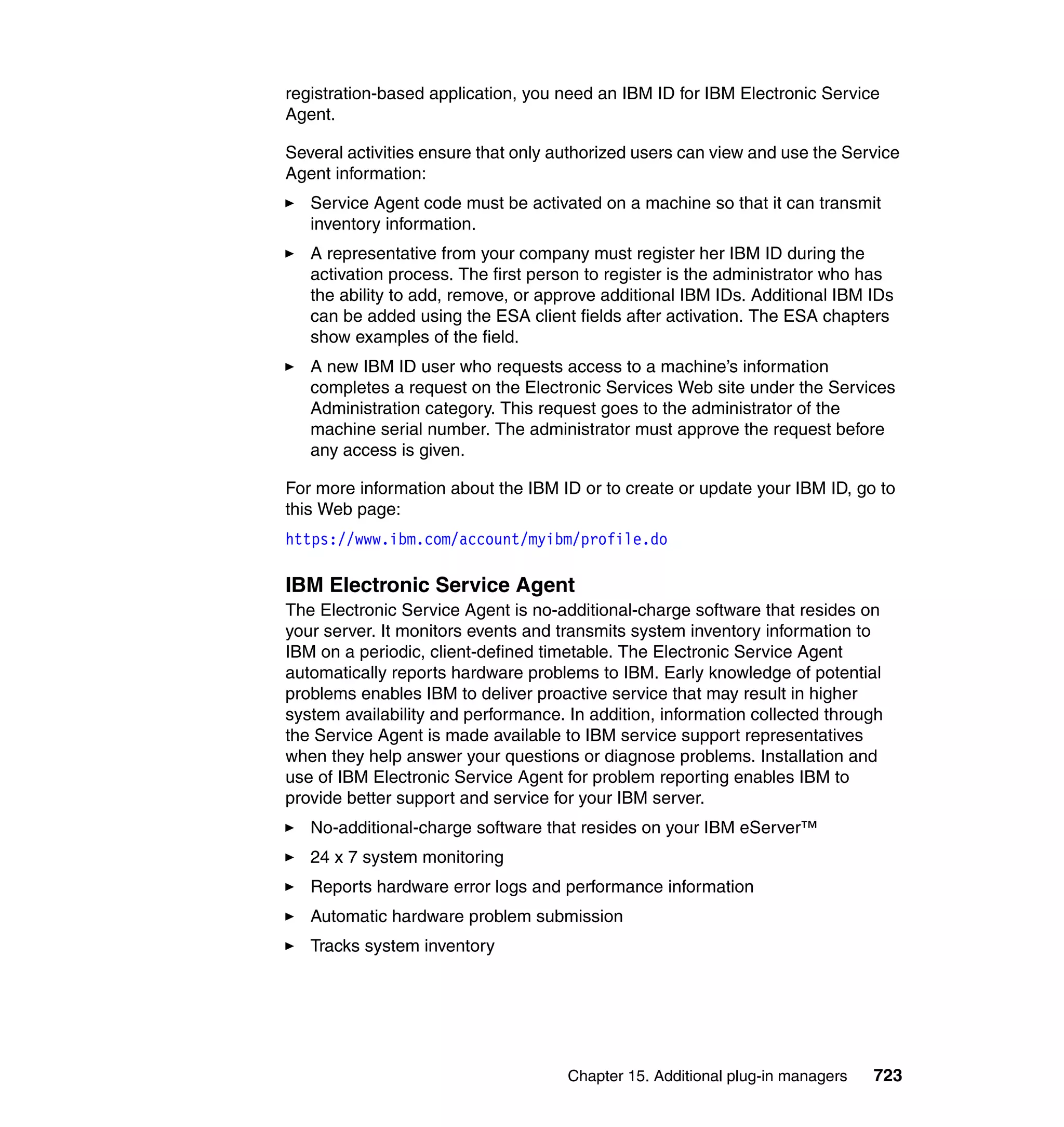 Chapter 15. Additional plug-in managers 723
registration-based application, you need an IBM ID for IBM Electronic Service
Agent.
Several activities ensure that only authorized users can view and use the Service
Agent information:
Service Agent code must be activated on a machine so that it can transmit
inventory information.
A representative from your company must register her IBM ID during the
activation process. The first person to register is the administrator who has
the ability to add, remove, or approve additional IBM IDs. Additional IBM IDs
can be added using the ESA client fields after activation. The ESA chapters
show examples of the field.
A new IBM ID user who requests access to a machine’s information
completes a request on the Electronic Services Web site under the Services
Administration category. This request goes to the administrator of the
machine serial number. The administrator must approve the request before
any access is given.
For more information about the IBM ID or to create or update your IBM ID, go to
this Web page:
https://www.ibm.com/account/myibm/profile.do
IBM Electronic Service Agent
The Electronic Service Agent is no-additional-charge software that resides on
your server. It monitors events and transmits system inventory information to
IBM on a periodic, client-defined timetable. The Electronic Service Agent
automatically reports hardware problems to IBM. Early knowledge of potential
problems enables IBM to deliver proactive service that may result in higher
system availability and performance. In addition, information collected through
the Service Agent is made available to IBM service support representatives
when they help answer your questions or diagnose problems. Installation and
use of IBM Electronic Service Agent for problem reporting enables IBM to
provide better support and service for your IBM server.
No-additional-charge software that resides on your IBM eServer™
24 x 7 system monitoring
Reports hardware error logs and performance information
Automatic hardware problem submission
Tracks system inventory
 