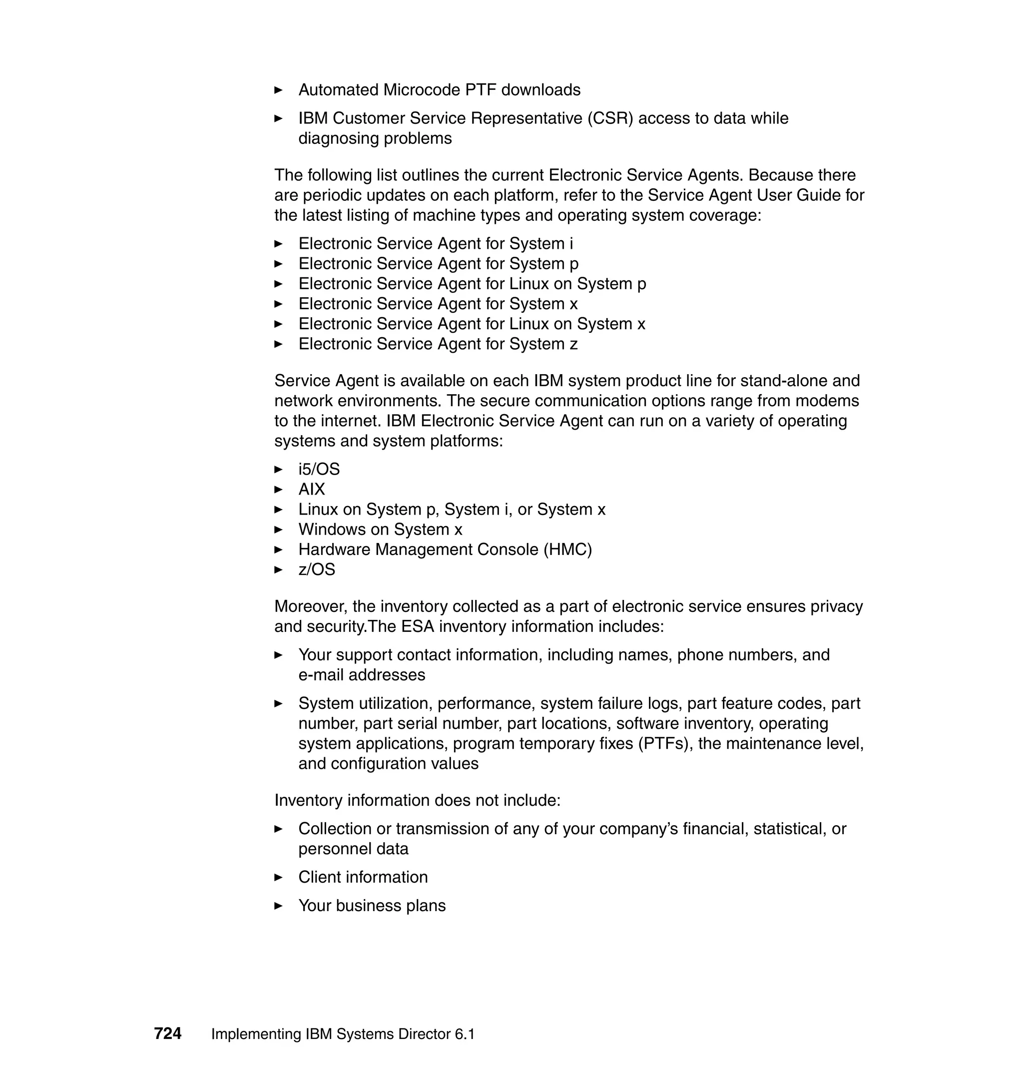 724 Implementing IBM Systems Director 6.1
Automated Microcode PTF downloads
IBM Customer Service Representative (CSR) access to data while
diagnosing problems
The following list outlines the current Electronic Service Agents. Because there
are periodic updates on each platform, refer to the Service Agent User Guide for
the latest listing of machine types and operating system coverage:
Electronic Service Agent for System i
Electronic Service Agent for System p
Electronic Service Agent for Linux on System p
Electronic Service Agent for System x
Electronic Service Agent for Linux on System x
Electronic Service Agent for System z
Service Agent is available on each IBM system product line for stand-alone and
network environments. The secure communication options range from modems
to the internet. IBM Electronic Service Agent can run on a variety of operating
systems and system platforms:
i5/OS
AIX
Linux on System p, System i, or System x
Windows on System x
Hardware Management Console (HMC)
z/OS
Moreover, the inventory collected as a part of electronic service ensures privacy
and security.The ESA inventory information includes:
Your support contact information, including names, phone numbers, and
e-mail addresses
System utilization, performance, system failure logs, part feature codes, part
number, part serial number, part locations, software inventory, operating
system applications, program temporary fixes (PTFs), the maintenance level,
and configuration values
Inventory information does not include:
Collection or transmission of any of your company’s financial, statistical, or
personnel data
Client information
Your business plans
 