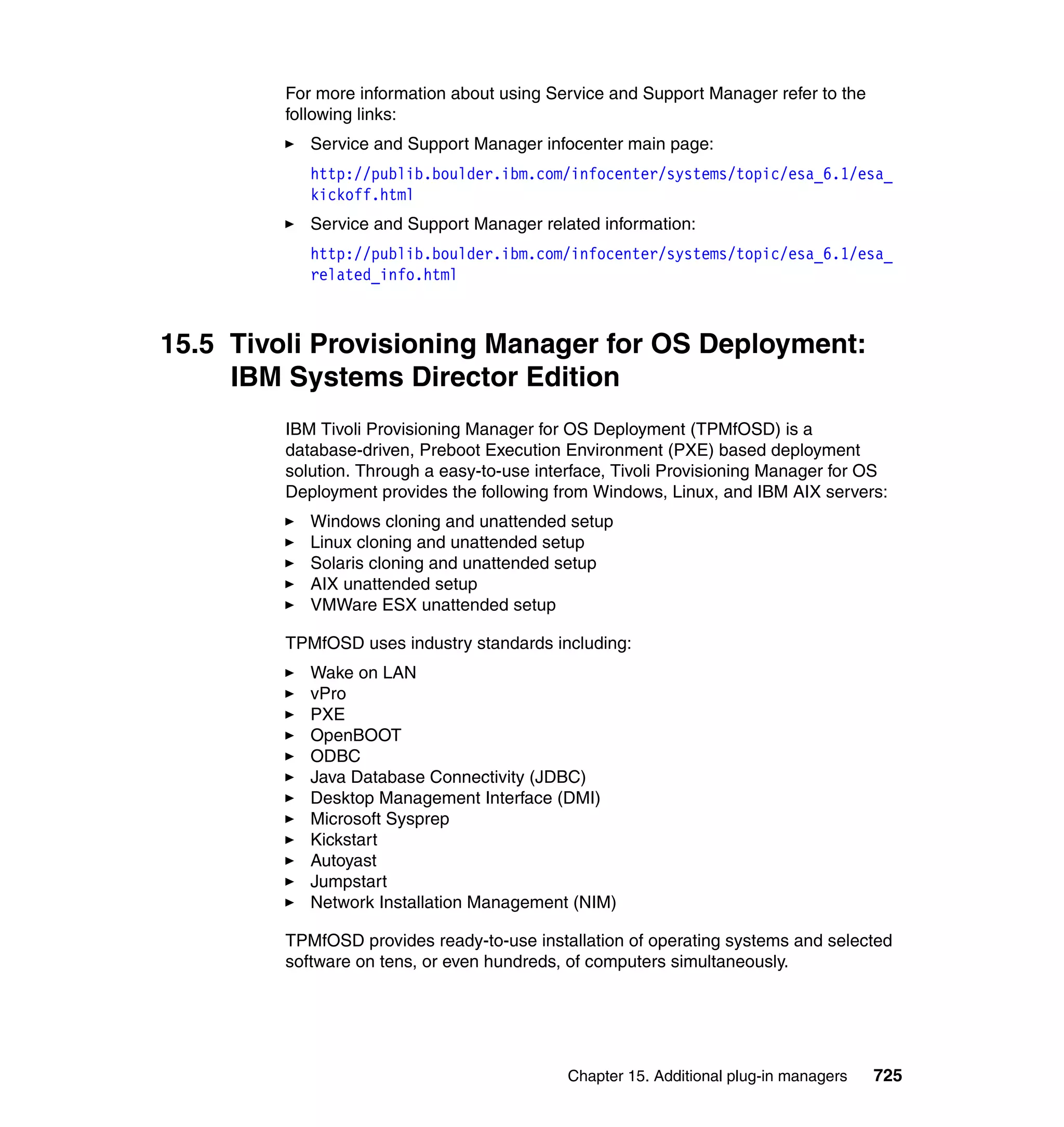 Chapter 15. Additional plug-in managers 725
For more information about using Service and Support Manager refer to the
following links:
Service and Support Manager infocenter main page:
http://publib.boulder.ibm.com/infocenter/systems/topic/esa_6.1/esa_
kickoff.html
Service and Support Manager related information:
http://publib.boulder.ibm.com/infocenter/systems/topic/esa_6.1/esa_
related_info.html
15.5 Tivoli Provisioning Manager for OS Deployment:
IBM Systems Director Edition
IBM Tivoli Provisioning Manager for OS Deployment (TPMfOSD) is a
database-driven, Preboot Execution Environment (PXE) based deployment
solution. Through a easy-to-use interface, Tivoli Provisioning Manager for OS
Deployment provides the following from Windows, Linux, and IBM AIX servers:
Windows cloning and unattended setup
Linux cloning and unattended setup
Solaris cloning and unattended setup
AIX unattended setup
VMWare ESX unattended setup
TPMfOSD uses industry standards including:
Wake on LAN
vPro
PXE
OpenBOOT
ODBC
Java Database Connectivity (JDBC)
Desktop Management Interface (DMI)
Microsoft Sysprep
Kickstart
Autoyast
Jumpstart
Network Installation Management (NIM)
TPMfOSD provides ready-to-use installation of operating systems and selected
software on tens, or even hundreds, of computers simultaneously.
 