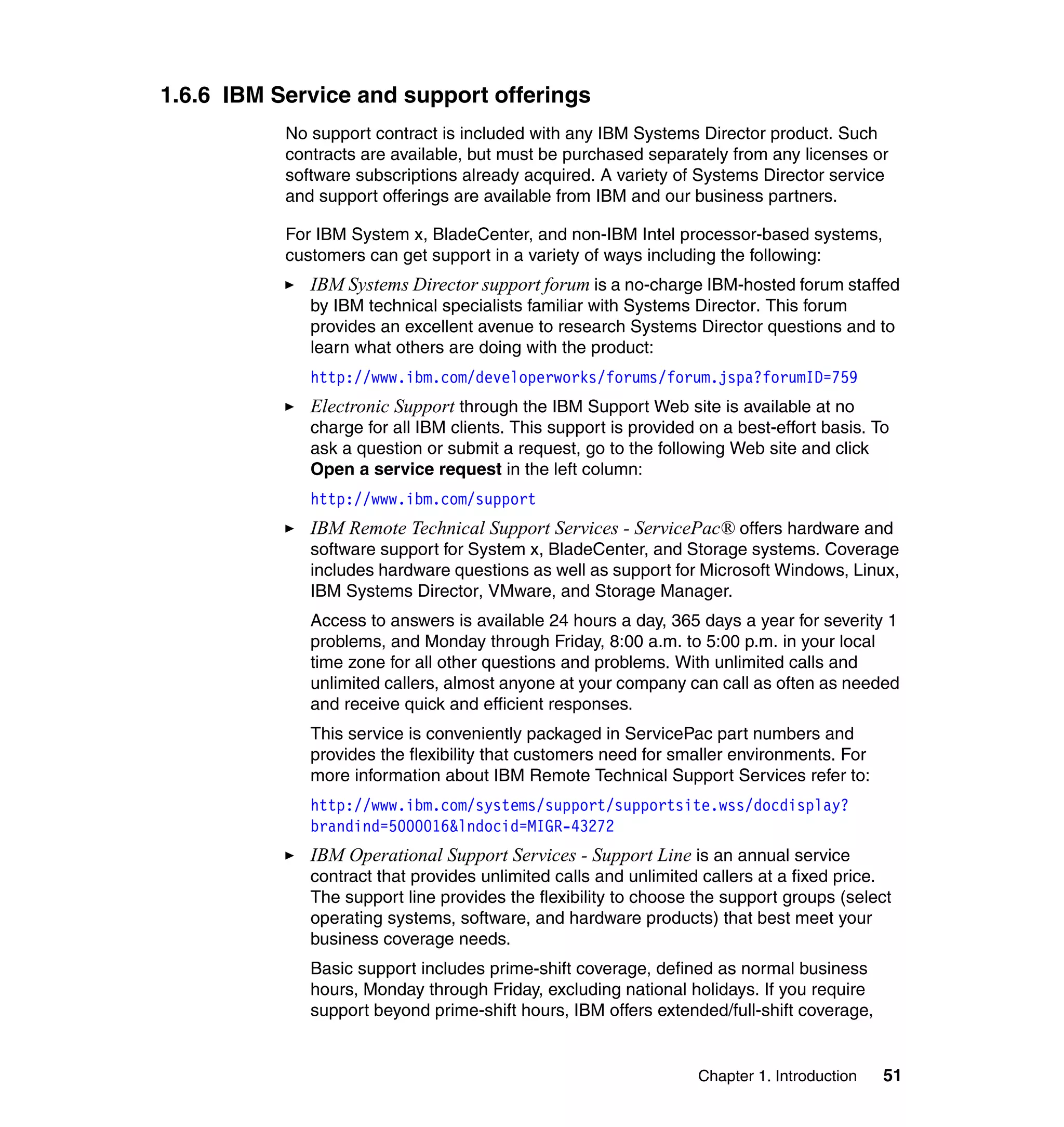 Chapter 1. Introduction 51
1.6.6 IBM Service and support offerings
No support contract is included with any IBM Systems Director product. Such
contracts are available, but must be purchased separately from any licenses or
software subscriptions already acquired. A variety of Systems Director service
and support offerings are available from IBM and our business partners.
For IBM System x, BladeCenter, and non-IBM Intel processor-based systems,
customers can get support in a variety of ways including the following:
IBM Systems Director support forum is a no-charge IBM-hosted forum staffed
by IBM technical specialists familiar with Systems Director. This forum
provides an excellent avenue to research Systems Director questions and to
learn what others are doing with the product:
http://www.ibm.com/developerworks/forums/forum.jspa?forumID=759
Electronic Support through the IBM Support Web site is available at no
charge for all IBM clients. This support is provided on a best-effort basis. To
ask a question or submit a request, go to the following Web site and click
Open a service request in the left column:
http://www.ibm.com/support
IBM Remote Technical Support Services - ServicePac® offers hardware and
software support for System x, BladeCenter, and Storage systems. Coverage
includes hardware questions as well as support for Microsoft Windows, Linux,
IBM Systems Director, VMware, and Storage Manager.
Access to answers is available 24 hours a day, 365 days a year for severity 1
problems, and Monday through Friday, 8:00 a.m. to 5:00 p.m. in your local
time zone for all other questions and problems. With unlimited calls and
unlimited callers, almost anyone at your company can call as often as needed
and receive quick and efficient responses.
This service is conveniently packaged in ServicePac part numbers and
provides the flexibility that customers need for smaller environments. For
more information about IBM Remote Technical Support Services refer to:
http://www.ibm.com/systems/support/supportsite.wss/docdisplay?
brandind=5000016&lndocid=MIGR-43272
IBM Operational Support Services - Support Line is an annual service
contract that provides unlimited calls and unlimited callers at a fixed price.
The support line provides the flexibility to choose the support groups (select
operating systems, software, and hardware products) that best meet your
business coverage needs.
Basic support includes prime-shift coverage, defined as normal business
hours, Monday through Friday, excluding national holidays. If you require
support beyond prime-shift hours, IBM offers extended/full-shift coverage,
 