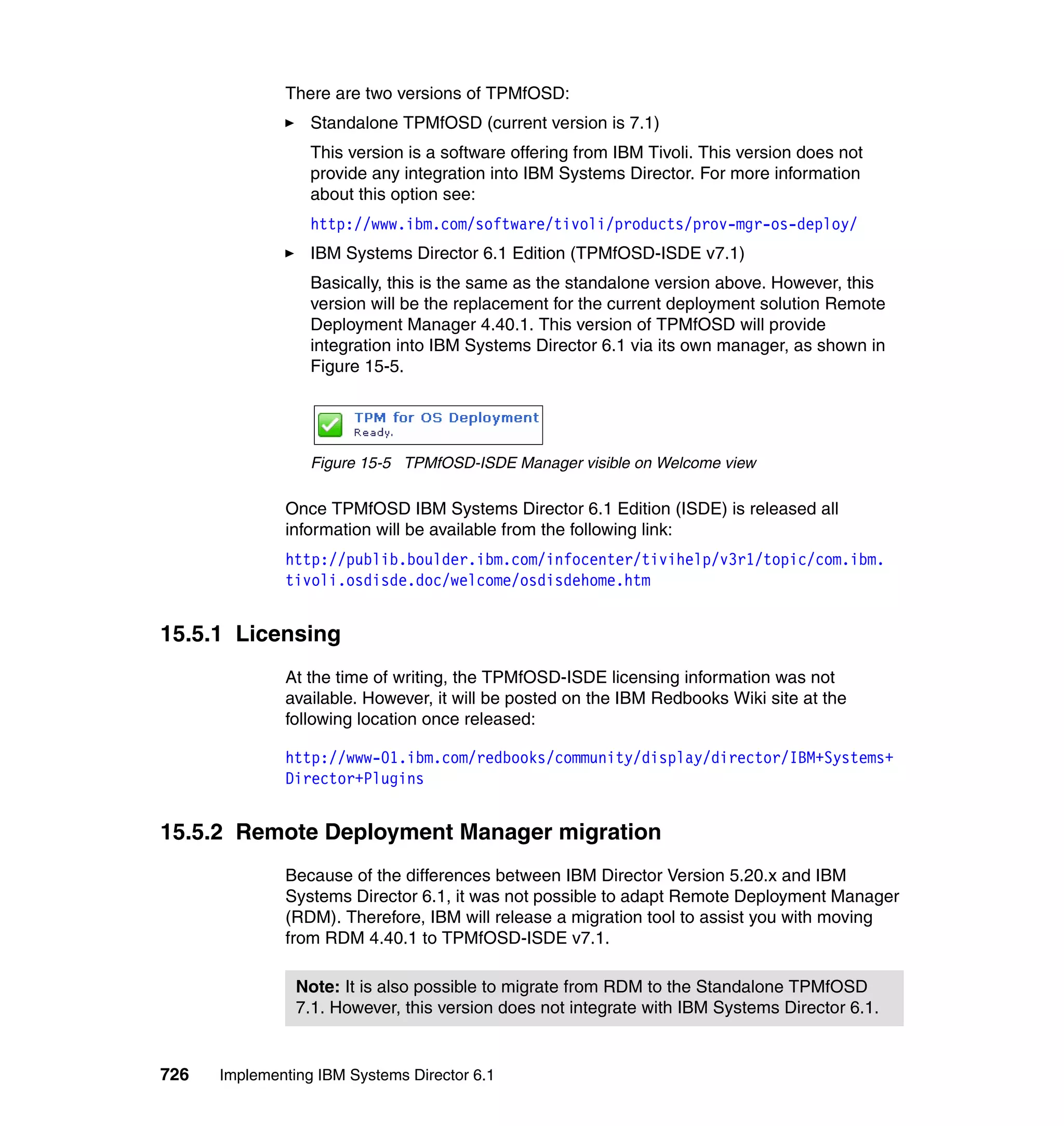 726 Implementing IBM Systems Director 6.1
There are two versions of TPMfOSD:
Standalone TPMfOSD (current version is 7.1)
This version is a software offering from IBM Tivoli. This version does not
provide any integration into IBM Systems Director. For more information
about this option see:
http://www.ibm.com/software/tivoli/products/prov-mgr-os-deploy/
IBM Systems Director 6.1 Edition (TPMfOSD-ISDE v7.1)
Basically, this is the same as the standalone version above. However, this
version will be the replacement for the current deployment solution Remote
Deployment Manager 4.40.1. This version of TPMfOSD will provide
integration into IBM Systems Director 6.1 via its own manager, as shown in
Figure 15-5.
Figure 15-5 TPMfOSD-ISDE Manager visible on Welcome view
Once TPMfOSD IBM Systems Director 6.1 Edition (ISDE) is released all
information will be available from the following link:
http://publib.boulder.ibm.com/infocenter/tivihelp/v3r1/topic/com.ibm.
tivoli.osdisde.doc/welcome/osdisdehome.htm
15.5.1 Licensing
At the time of writing, the TPMfOSD-ISDE licensing information was not
available. However, it will be posted on the IBM Redbooks Wiki site at the
following location once released:
http://www-01.ibm.com/redbooks/community/display/director/IBM+Systems+
Director+Plugins
15.5.2 Remote Deployment Manager migration
Because of the differences between IBM Director Version 5.20.x and IBM
Systems Director 6.1, it was not possible to adapt Remote Deployment Manager
(RDM). Therefore, IBM will release a migration tool to assist you with moving
from RDM 4.40.1 to TPMfOSD-ISDE v7.1.
Note: It is also possible to migrate from RDM to the Standalone TPMfOSD
7.1. However, this version does not integrate with IBM Systems Director 6.1.
 