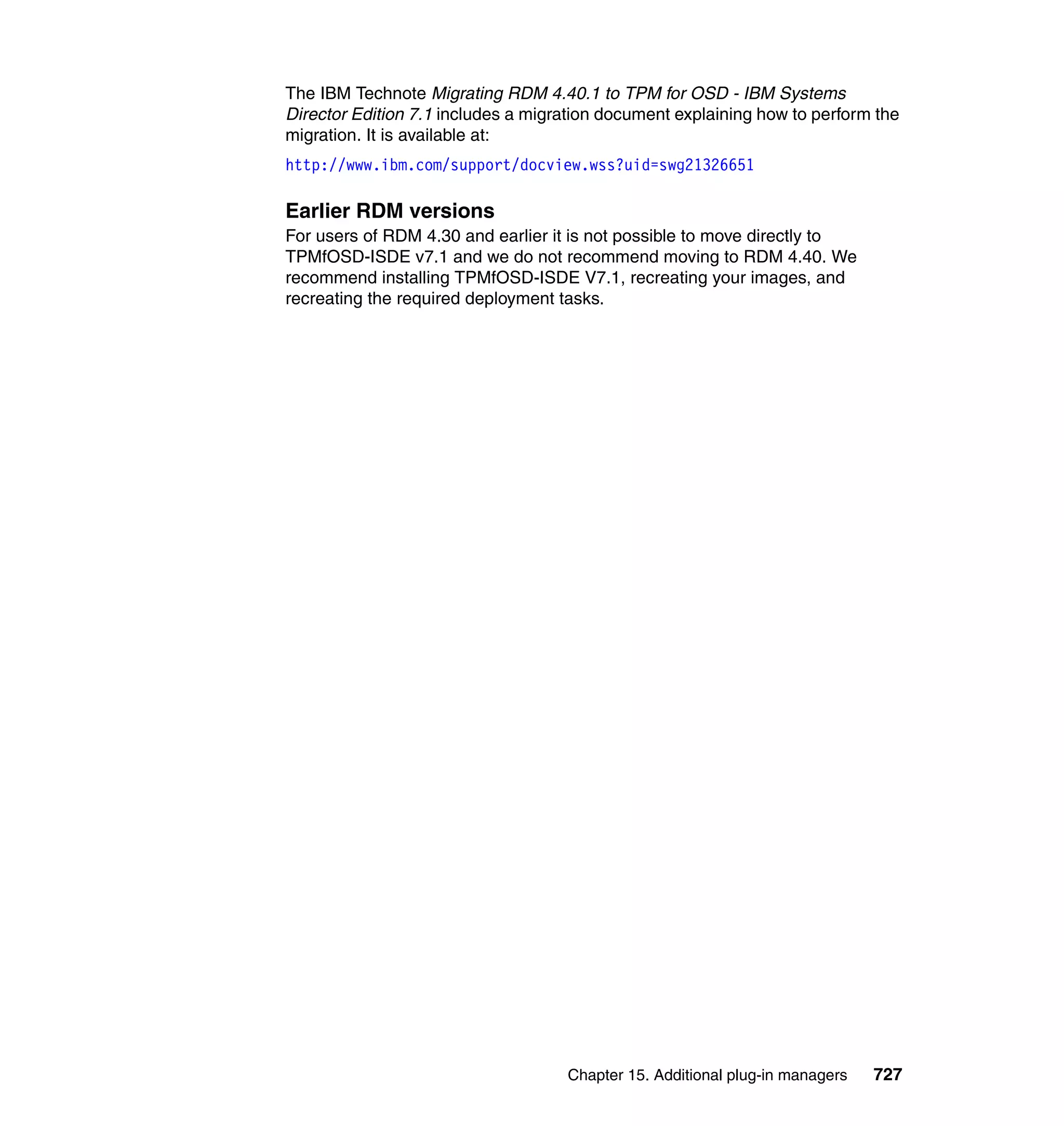 Chapter 15. Additional plug-in managers 727
The IBM Technote Migrating RDM 4.40.1 to TPM for OSD - IBM Systems
Director Edition 7.1 includes a migration document explaining how to perform the
migration. It is available at:
http://www.ibm.com/support/docview.wss?uid=swg21326651
Earlier RDM versions
For users of RDM 4.30 and earlier it is not possible to move directly to
TPMfOSD-ISDE v7.1 and we do not recommend moving to RDM 4.40. We
recommend installing TPMfOSD-ISDE V7.1, recreating your images, and
recreating the required deployment tasks.
 
