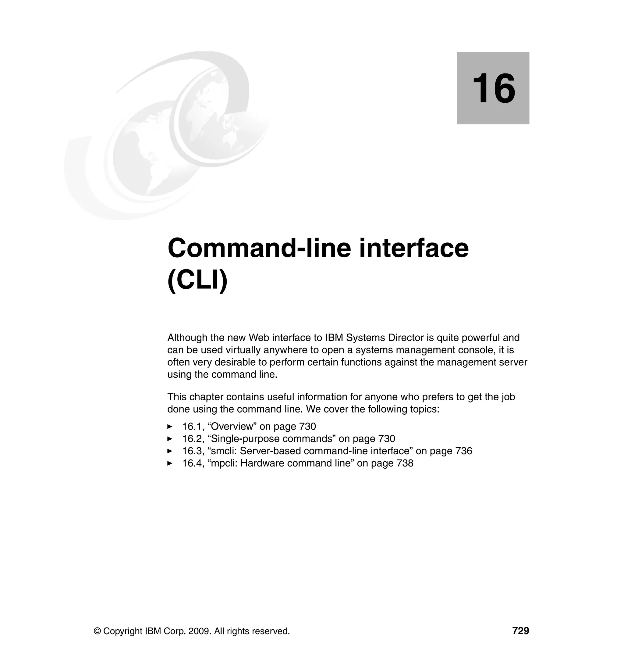 © Copyright IBM Corp. 2009. All rights reserved. 729
Chapter 16. Command-line interface
(CLI)
Although the new Web interface to IBM Systems Director is quite powerful and
can be used virtually anywhere to open a systems management console, it is
often very desirable to perform certain functions against the management server
using the command line.
This chapter contains useful information for anyone who prefers to get the job
done using the command line. We cover the following topics:
16.1, “Overview” on page 730
16.2, “Single-purpose commands” on page 730
16.3, “smcli: Server-based command-line interface” on page 736
16.4, “mpcli: Hardware command line” on page 738
16
 