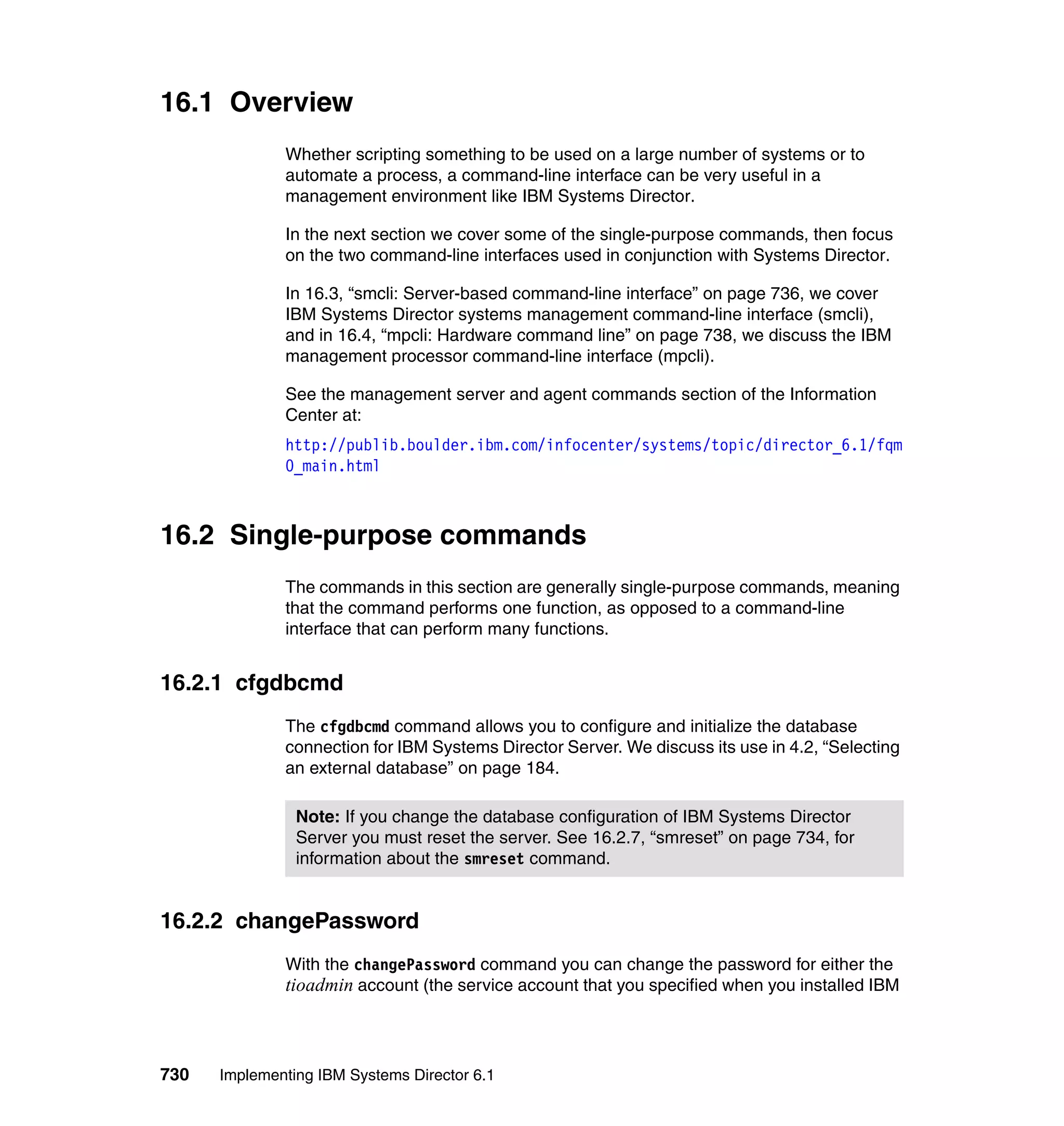 730 Implementing IBM Systems Director 6.1
16.1 Overview
Whether scripting something to be used on a large number of systems or to
automate a process, a command-line interface can be very useful in a
management environment like IBM Systems Director.
In the next section we cover some of the single-purpose commands, then focus
on the two command-line interfaces used in conjunction with Systems Director.
In 16.3, “smcli: Server-based command-line interface” on page 736, we cover
IBM Systems Director systems management command-line interface (smcli),
and in 16.4, “mpcli: Hardware command line” on page 738, we discuss the IBM
management processor command-line interface (mpcli).
See the management server and agent commands section of the Information
Center at:
http://publib.boulder.ibm.com/infocenter/systems/topic/director_6.1/fqm
0_main.html
16.2 Single-purpose commands
The commands in this section are generally single-purpose commands, meaning
that the command performs one function, as opposed to a command-line
interface that can perform many functions.
16.2.1 cfgdbcmd
The cfgdbcmd command allows you to configure and initialize the database
connection for IBM Systems Director Server. We discuss its use in 4.2, “Selecting
an external database” on page 184.
16.2.2 changePassword
With the changePassword command you can change the password for either the
tioadmin account (the service account that you specified when you installed IBM
Note: If you change the database configuration of IBM Systems Director
Server you must reset the server. See 16.2.7, “smreset” on page 734, for
information about the smreset command.
 