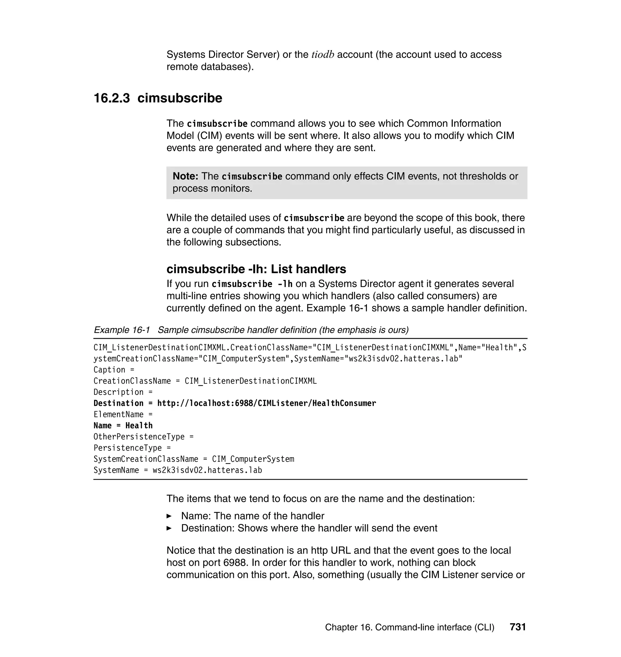 Chapter 16. Command-line interface (CLI) 731
Systems Director Server) or the tiodb account (the account used to access
remote databases).
16.2.3 cimsubscribe
The cimsubscribe command allows you to see which Common Information
Model (CIM) events will be sent where. It also allows you to modify which CIM
events are generated and where they are sent.
While the detailed uses of cimsubscribe are beyond the scope of this book, there
are a couple of commands that you might find particularly useful, as discussed in
the following subsections.
cimsubscribe -lh: List handlers
If you run cimsubscribe -lh on a Systems Director agent it generates several
multi-line entries showing you which handlers (also called consumers) are
currently defined on the agent. Example 16-1 shows a sample handler definition.
Example 16-1 Sample cimsubscribe handler definition (the emphasis is ours)
CIM_ListenerDestinationCIMXML.CreationClassName="CIM_ListenerDestinationCIMXML",Name="Health",S
ystemCreationClassName="CIM_ComputerSystem",SystemName="ws2k3isdv02.hatteras.lab"
Caption =
CreationClassName = CIM_ListenerDestinationCIMXML
Description =
Destination = http://localhost:6988/CIMListener/HealthConsumer
ElementName =
Name = Health
OtherPersistenceType =
PersistenceType =
SystemCreationClassName = CIM_ComputerSystem
SystemName = ws2k3isdv02.hatteras.lab
The items that we tend to focus on are the name and the destination:
Name: The name of the handler
Destination: Shows where the handler will send the event
Notice that the destination is an http URL and that the event goes to the local
host on port 6988. In order for this handler to work, nothing can block
communication on this port. Also, something (usually the CIM Listener service or
Note: The cimsubscribe command only effects CIM events, not thresholds or
process monitors.
 