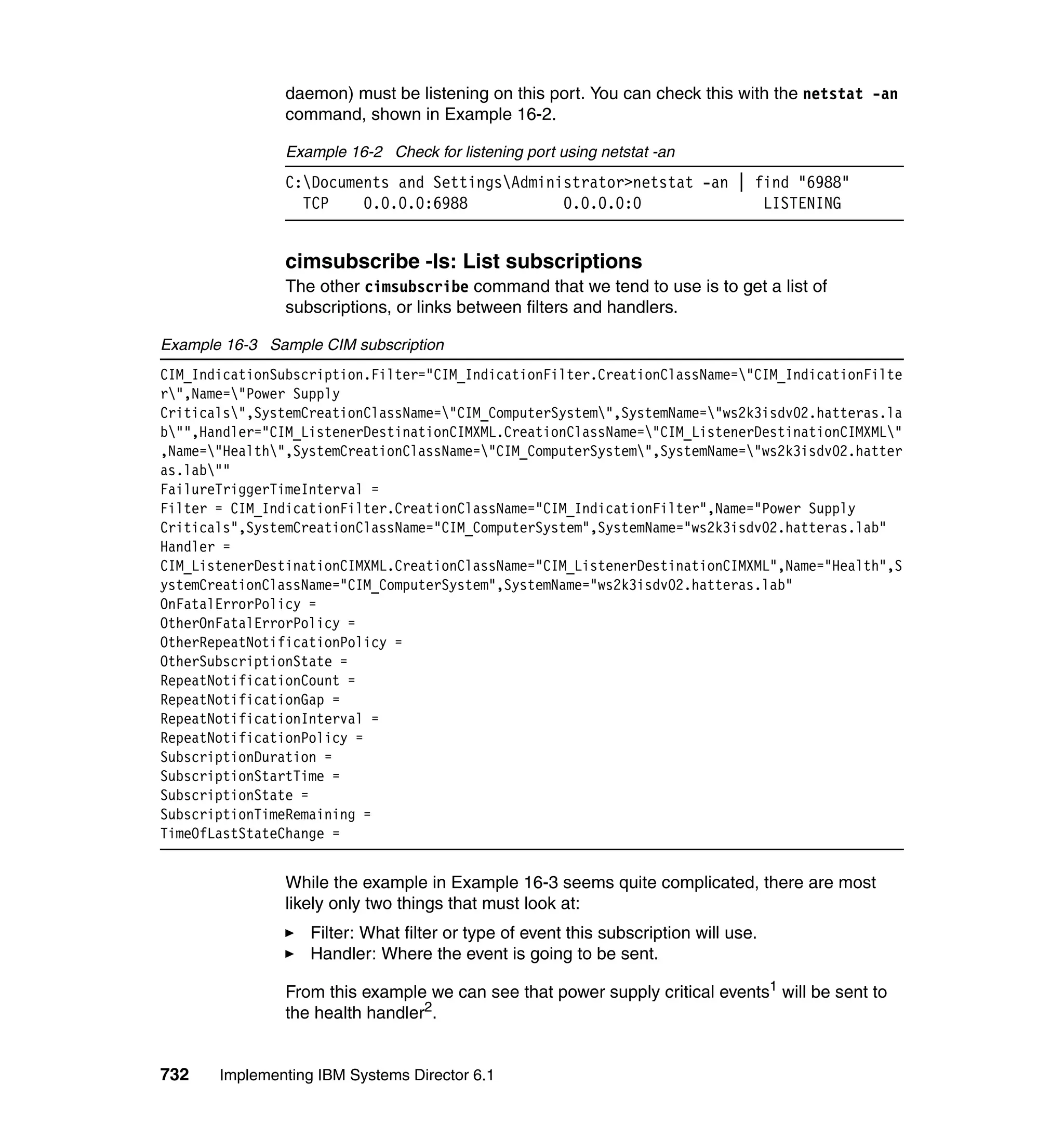 732 Implementing IBM Systems Director 6.1
daemon) must be listening on this port. You can check this with the netstat -an
command, shown in Example 16-2.
Example 16-2 Check for listening port using netstat -an
C:Documents and SettingsAdministrator>netstat -an | find "6988"
TCP 0.0.0.0:6988 0.0.0.0:0 LISTENING
cimsubscribe -ls: List subscriptions
The other cimsubscribe command that we tend to use is to get a list of
subscriptions, or links between filters and handlers.
Example 16-3 Sample CIM subscription
CIM_IndicationSubscription.Filter="CIM_IndicationFilter.CreationClassName="CIM_IndicationFilte
r",Name="Power Supply
Criticals",SystemCreationClassName="CIM_ComputerSystem",SystemName="ws2k3isdv02.hatteras.la
b"",Handler="CIM_ListenerDestinationCIMXML.CreationClassName="CIM_ListenerDestinationCIMXML"
,Name="Health",SystemCreationClassName="CIM_ComputerSystem",SystemName="ws2k3isdv02.hatter
as.lab""
FailureTriggerTimeInterval =
Filter = CIM_IndicationFilter.CreationClassName="CIM_IndicationFilter",Name="Power Supply
Criticals",SystemCreationClassName="CIM_ComputerSystem",SystemName="ws2k3isdv02.hatteras.lab"
Handler =
CIM_ListenerDestinationCIMXML.CreationClassName="CIM_ListenerDestinationCIMXML",Name="Health",S
ystemCreationClassName="CIM_ComputerSystem",SystemName="ws2k3isdv02.hatteras.lab"
OnFatalErrorPolicy =
OtherOnFatalErrorPolicy =
OtherRepeatNotificationPolicy =
OtherSubscriptionState =
RepeatNotificationCount =
RepeatNotificationGap =
RepeatNotificationInterval =
RepeatNotificationPolicy =
SubscriptionDuration =
SubscriptionStartTime =
SubscriptionState =
SubscriptionTimeRemaining =
TimeOfLastStateChange =
While the example in Example 16-3 seems quite complicated, there are most
likely only two things that must look at:
Filter: What filter or type of event this subscription will use.
Handler: Where the event is going to be sent.
From this example we can see that power supply critical events1
will be sent to
the health handler2
.
 