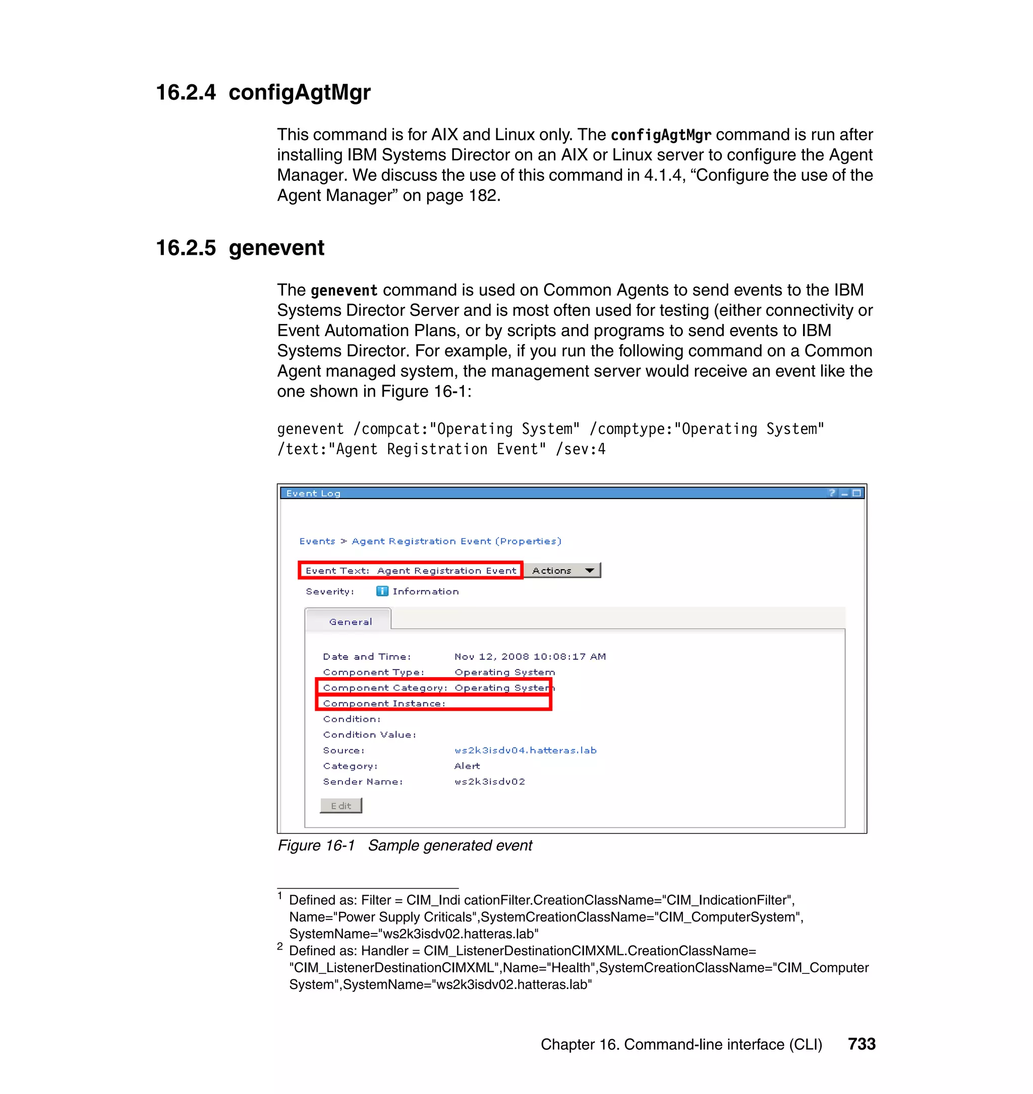 Chapter 16. Command-line interface (CLI) 733
16.2.4 configAgtMgr
This command is for AIX and Linux only. The configAgtMgr command is run after
installing IBM Systems Director on an AIX or Linux server to configure the Agent
Manager. We discuss the use of this command in 4.1.4, “Configure the use of the
Agent Manager” on page 182.
16.2.5 genevent
The genevent command is used on Common Agents to send events to the IBM
Systems Director Server and is most often used for testing (either connectivity or
Event Automation Plans, or by scripts and programs to send events to IBM
Systems Director. For example, if you run the following command on a Common
Agent managed system, the management server would receive an event like the
one shown in Figure 16-1:
genevent /compcat:"Operating System" /comptype:"Operating System"
/text:"Agent Registration Event" /sev:4
Figure 16-1 Sample generated event
1
Defined as: Filter = CIM_Indi cationFilter.CreationClassName="CIM_IndicationFilter",
Name="Power Supply Criticals",SystemCreationClassName="CIM_ComputerSystem",
SystemName="ws2k3isdv02.hatteras.lab"
2
Defined as: Handler = CIM_ListenerDestinationCIMXML.CreationClassName=
"CIM_ListenerDestinationCIMXML",Name="Health",SystemCreationClassName="CIM_Computer
System",SystemName="ws2k3isdv02.hatteras.lab"
 