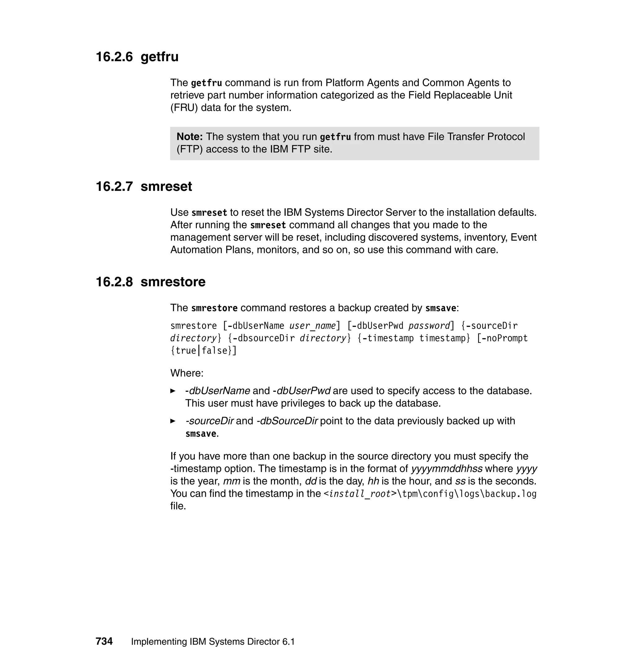 734 Implementing IBM Systems Director 6.1
16.2.6 getfru
The getfru command is run from Platform Agents and Common Agents to
retrieve part number information categorized as the Field Replaceable Unit
(FRU) data for the system.
16.2.7 smreset
Use smreset to reset the IBM Systems Director Server to the installation defaults.
After running the smreset command all changes that you made to the
management server will be reset, including discovered systems, inventory, Event
Automation Plans, monitors, and so on, so use this command with care.
16.2.8 smrestore
The smrestore command restores a backup created by smsave:
smrestore [-dbUserName user_name] [-dbUserPwd password] {-sourceDir
directory} {-dbsourceDir directory} {-timestamp timestamp} [-noPrompt
{true|false}]
Where:
-dbUserName and -dbUserPwd are used to specify access to the database.
This user must have privileges to back up the database.
-sourceDir and -dbSourceDir point to the data previously backed up with
smsave.
If you have more than one backup in the source directory you must specify the
-timestamp option. The timestamp is in the format of yyyymmddhhss where yyyy
is the year, mm is the month, dd is the day, hh is the hour, and ss is the seconds.
You can find the timestamp in the <install_root>tpmconfiglogsbackup.log
file.
Note: The system that you run getfru from must have File Transfer Protocol
(FTP) access to the IBM FTP site.
 