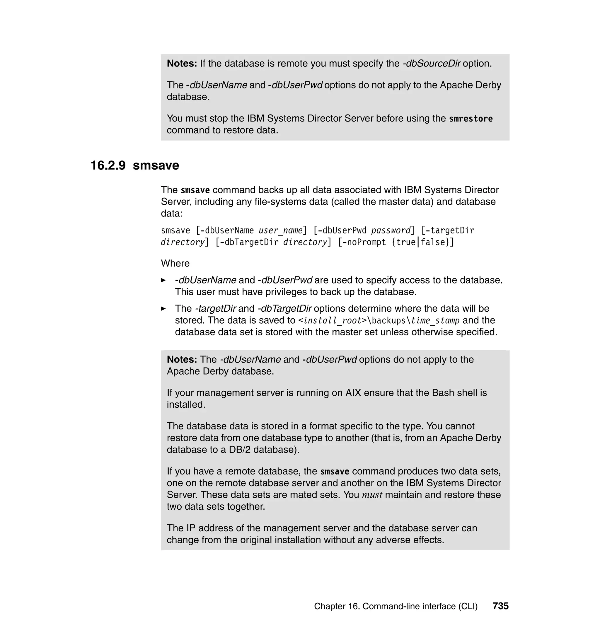 Chapter 16. Command-line interface (CLI) 735
16.2.9 smsave
The smsave command backs up all data associated with IBM Systems Director
Server, including any file-systems data (called the master data) and database
data:
smsave [-dbUserName user_name] [-dbUserPwd password] [-targetDir
directory] [-dbTargetDir directory] [-noPrompt {true|false}]
Where
-dbUserName and -dbUserPwd are used to specify access to the database.
This user must have privileges to back up the database.
The -targetDir and -dbTargetDir options determine where the data will be
stored. The data is saved to <install_root>backupstime_stamp and the
database data set is stored with the master set unless otherwise specified.
Notes: If the database is remote you must specify the -dbSourceDir option.
The -dbUserName and -dbUserPwd options do not apply to the Apache Derby
database.
You must stop the IBM Systems Director Server before using the smrestore
command to restore data.
Notes: The -dbUserName and -dbUserPwd options do not apply to the
Apache Derby database.
If your management server is running on AIX ensure that the Bash shell is
installed.
The database data is stored in a format specific to the type. You cannot
restore data from one database type to another (that is, from an Apache Derby
database to a DB/2 database).
If you have a remote database, the smsave command produces two data sets,
one on the remote database server and another on the IBM Systems Director
Server. These data sets are mated sets. You must maintain and restore these
two data sets together.
The IP address of the management server and the database server can
change from the original installation without any adverse effects.
 