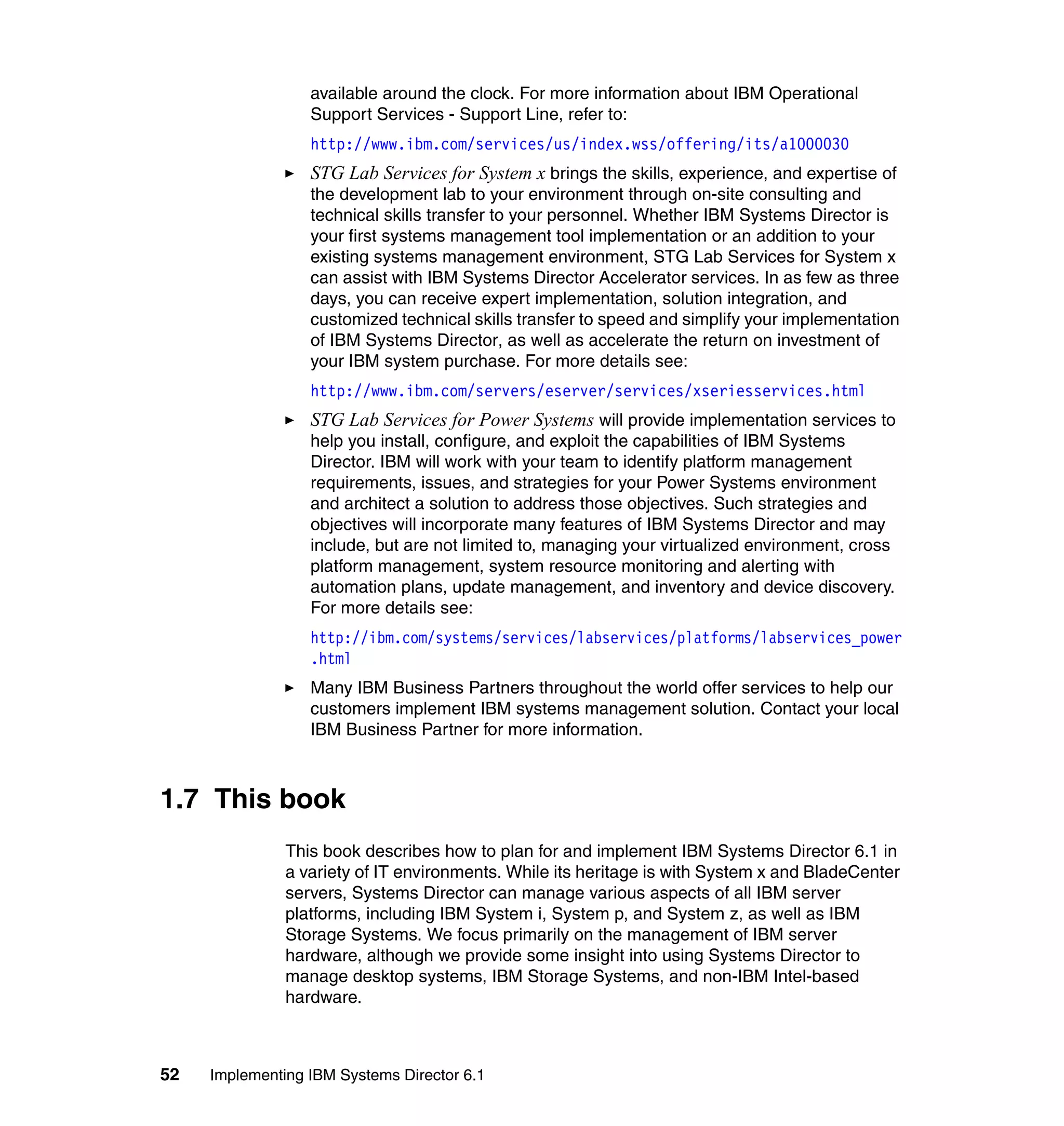52 Implementing IBM Systems Director 6.1
available around the clock. For more information about IBM Operational
Support Services - Support Line, refer to:
http://www.ibm.com/services/us/index.wss/offering/its/a1000030
STG Lab Services for System x brings the skills, experience, and expertise of
the development lab to your environment through on-site consulting and
technical skills transfer to your personnel. Whether IBM Systems Director is
your first systems management tool implementation or an addition to your
existing systems management environment, STG Lab Services for System x
can assist with IBM Systems Director Accelerator services. In as few as three
days, you can receive expert implementation, solution integration, and
customized technical skills transfer to speed and simplify your implementation
of IBM Systems Director, as well as accelerate the return on investment of
your IBM system purchase. For more details see:
http://www.ibm.com/servers/eserver/services/xseriesservices.html
STG Lab Services for Power Systems will provide implementation services to
help you install, configure, and exploit the capabilities of IBM Systems
Director. IBM will work with your team to identify platform management
requirements, issues, and strategies for your Power Systems environment
and architect a solution to address those objectives. Such strategies and
objectives will incorporate many features of IBM Systems Director and may
include, but are not limited to, managing your virtualized environment, cross
platform management, system resource monitoring and alerting with
automation plans, update management, and inventory and device discovery.
For more details see:
http://ibm.com/systems/services/labservices/platforms/labservices_power
.html
Many IBM Business Partners throughout the world offer services to help our
customers implement IBM systems management solution. Contact your local
IBM Business Partner for more information.
1.7 This book
This book describes how to plan for and implement IBM Systems Director 6.1 in
a variety of IT environments. While its heritage is with System x and BladeCenter
servers, Systems Director can manage various aspects of all IBM server
platforms, including IBM System i, System p, and System z, as well as IBM
Storage Systems. We focus primarily on the management of IBM server
hardware, although we provide some insight into using Systems Director to
manage desktop systems, IBM Storage Systems, and non-IBM Intel-based
hardware.
 
