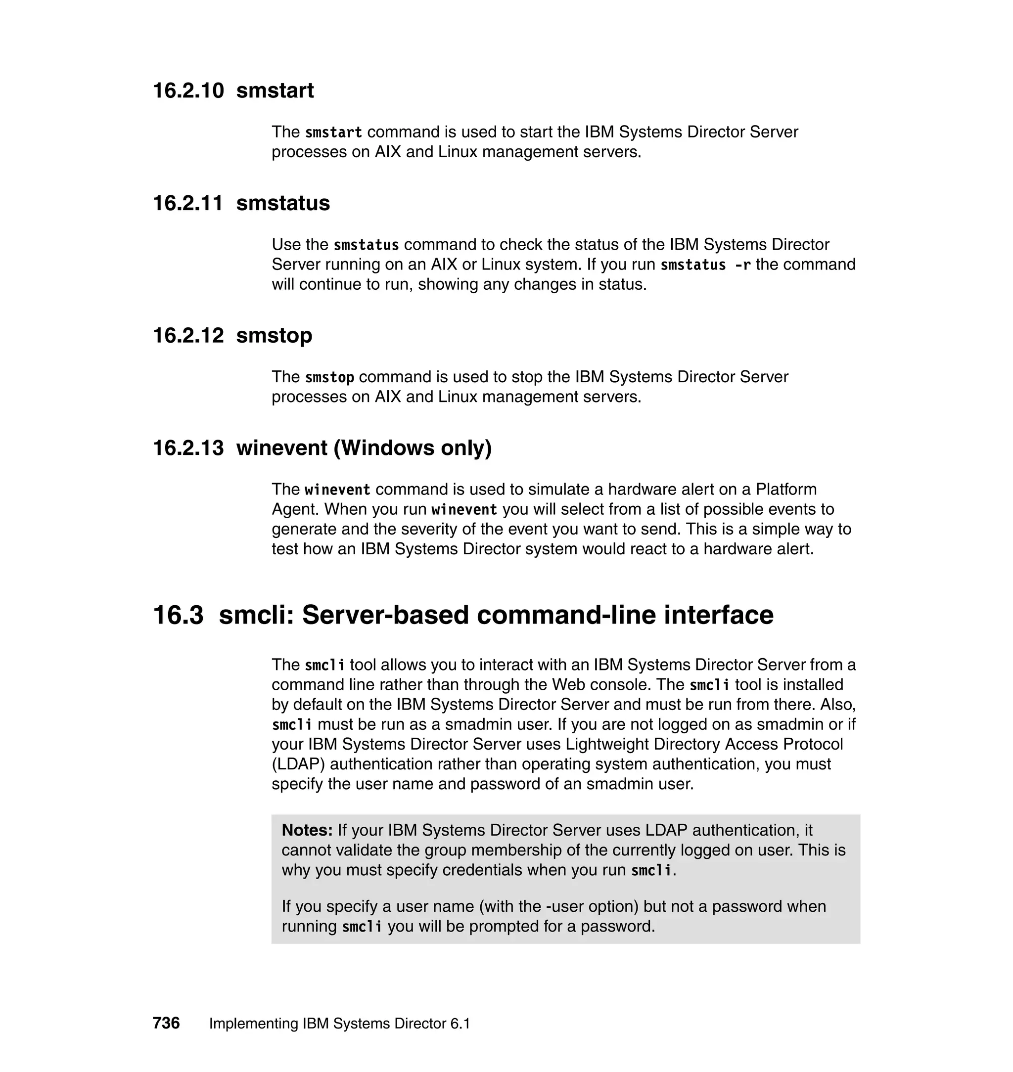 736 Implementing IBM Systems Director 6.1
16.2.10 smstart
The smstart command is used to start the IBM Systems Director Server
processes on AIX and Linux management servers.
16.2.11 smstatus
Use the smstatus command to check the status of the IBM Systems Director
Server running on an AIX or Linux system. If you run smstatus -r the command
will continue to run, showing any changes in status.
16.2.12 smstop
The smstop command is used to stop the IBM Systems Director Server
processes on AIX and Linux management servers.
16.2.13 winevent (Windows only)
The winevent command is used to simulate a hardware alert on a Platform
Agent. When you run winevent you will select from a list of possible events to
generate and the severity of the event you want to send. This is a simple way to
test how an IBM Systems Director system would react to a hardware alert.
16.3 smcli: Server-based command-line interface
The smcli tool allows you to interact with an IBM Systems Director Server from a
command line rather than through the Web console. The smcli tool is installed
by default on the IBM Systems Director Server and must be run from there. Also,
smcli must be run as a smadmin user. If you are not logged on as smadmin or if
your IBM Systems Director Server uses Lightweight Directory Access Protocol
(LDAP) authentication rather than operating system authentication, you must
specify the user name and password of an smadmin user.
Notes: If your IBM Systems Director Server uses LDAP authentication, it
cannot validate the group membership of the currently logged on user. This is
why you must specify credentials when you run smcli.
If you specify a user name (with the -user option) but not a password when
running smcli you will be prompted for a password.
 