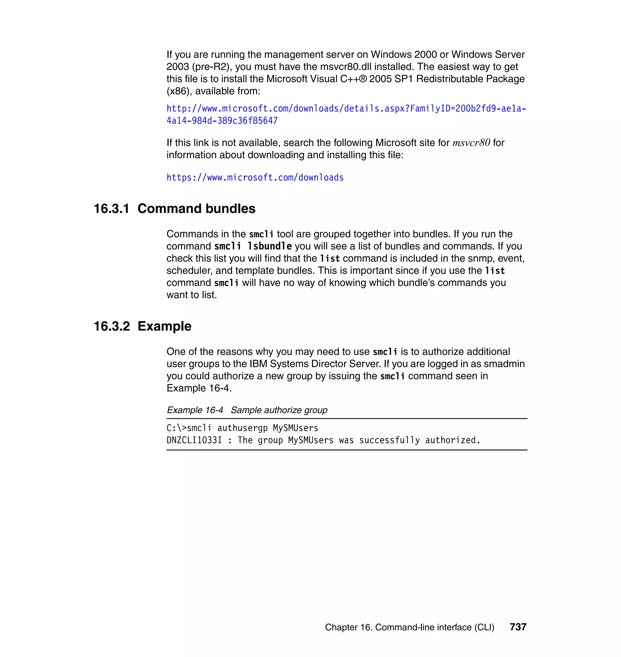 Chapter 16. Command-line interface (CLI) 737
If you are running the management server on Windows 2000 or Windows Server
2003 (pre-R2), you must have the msvcr80.dll installed. The easiest way to get
this file is to install the Microsoft Visual C++® 2005 SP1 Redistributable Package
(x86), available from:
http://www.microsoft.com/downloads/details.aspx?FamilyID=200b2fd9-ae1a-
4a14-984d-389c36f85647
If this link is not available, search the following Microsoft site for msvcr80 for
information about downloading and installing this file:
https://www.microsoft.com/downloads
16.3.1 Command bundles
Commands in the smcli tool are grouped together into bundles. If you run the
command smcli lsbundle you will see a list of bundles and commands. If you
check this list you will find that the list command is included in the snmp, event,
scheduler, and template bundles. This is important since if you use the list
command smcli will have no way of knowing which bundle’s commands you
want to list.
16.3.2 Example
One of the reasons why you may need to use smcli is to authorize additional
user groups to the IBM Systems Director Server. If you are logged in as smadmin
you could authorize a new group by issuing the smcli command seen in
Example 16-4.
Example 16-4 Sample authorize group
C:>smcli authusergp MySMUsers
DNZCLI1033I : The group MySMUsers was successfully authorized.
 