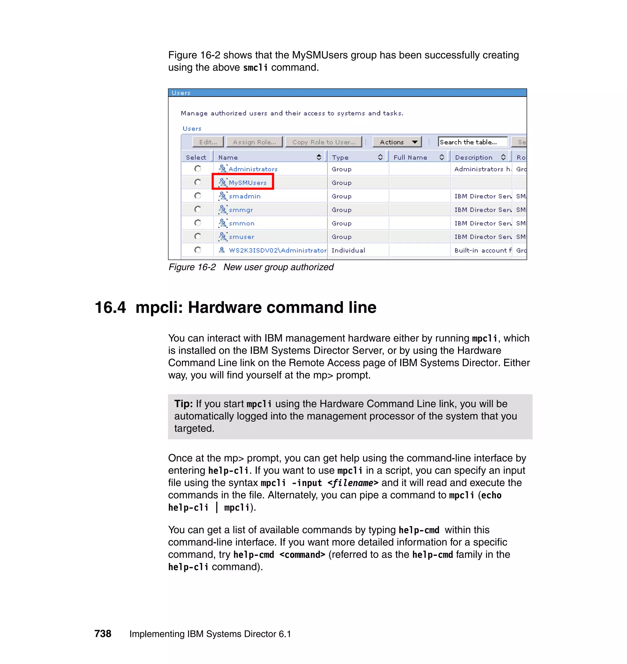 738 Implementing IBM Systems Director 6.1
Figure 16-2 shows that the MySMUsers group has been successfully creating
using the above smcli command.
Figure 16-2 New user group authorized
16.4 mpcli: Hardware command line
You can interact with IBM management hardware either by running mpcli, which
is installed on the IBM Systems Director Server, or by using the Hardware
Command Line link on the Remote Access page of IBM Systems Director. Either
way, you will find yourself at the mp> prompt.
Once at the mp> prompt, you can get help using the command-line interface by
entering help-cli. If you want to use mpcli in a script, you can specify an input
file using the syntax mpcli -input <filename> and it will read and execute the
commands in the file. Alternately, you can pipe a command to mpcli (echo
help-cli | mpcli).
You can get a list of available commands by typing help-cmd within this
command-line interface. If you want more detailed information for a specific
command, try help-cmd <command> (referred to as the help-cmd family in the
help-cli command).
Tip: If you start mpcli using the Hardware Command Line link, you will be
automatically logged into the management processor of the system that you
targeted.
 