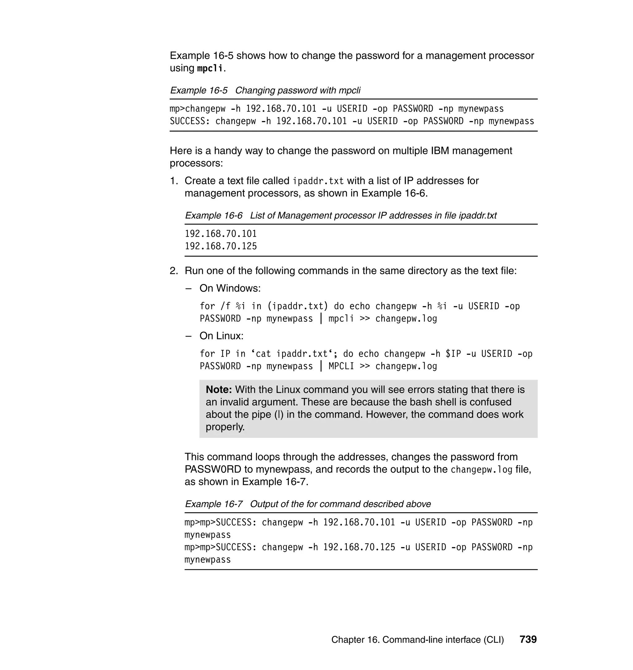 Chapter 16. Command-line interface (CLI) 739
Example 16-5 shows how to change the password for a management processor
using mpcli.
Example 16-5 Changing password with mpcli
mp>changepw -h 192.168.70.101 -u USERID -op PASSW0RD -np mynewpass
SUCCESS: changepw -h 192.168.70.101 -u USERID -op PASSW0RD -np mynewpass
Here is a handy way to change the password on multiple IBM management
processors:
1. Create a text file called ipaddr.txt with a list of IP addresses for
management processors, as shown in Example 16-6.
Example 16-6 List of Management processor IP addresses in file ipaddr.txt
192.168.70.101
192.168.70.125
2. Run one of the following commands in the same directory as the text file:
– On Windows:
for /f %i in (ipaddr.txt) do echo changepw -h %i -u USERID -op
PASSW0RD -np mynewpass | mpcli >> changepw.log
– On Linux:
for IP in ‘cat ipaddr.txt‘; do echo changepw -h $IP -u USERID -op
PASSW0RD -np mynewpass | MPCLI >> changepw.log
This command loops through the addresses, changes the password from
PASSW0RD to mynewpass, and records the output to the changepw.log file,
as shown in Example 16-7.
Example 16-7 Output of the for command described above
mp>mp>SUCCESS: changepw -h 192.168.70.101 -u USERID -op PASSW0RD -np
mynewpass
mp>mp>SUCCESS: changepw -h 192.168.70.125 -u USERID -op PASSW0RD -np
mynewpass
Note: With the Linux command you will see errors stating that there is
an invalid argument. These are because the bash shell is confused
about the pipe (|) in the command. However, the command does work
properly.
 