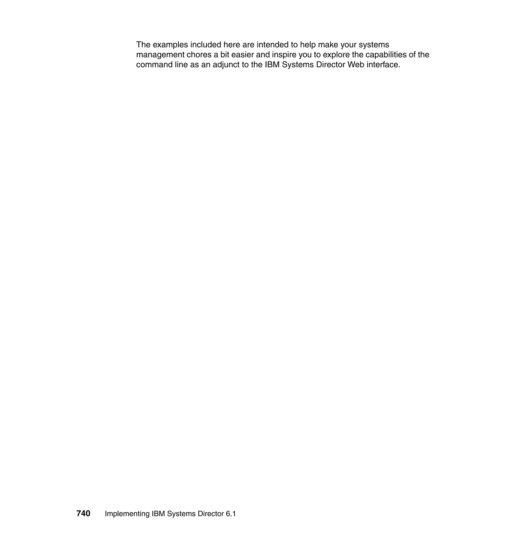 740 Implementing IBM Systems Director 6.1
The examples included here are intended to help make your systems
management chores a bit easier and inspire you to explore the capabilities of the
command line as an adjunct to the IBM Systems Director Web interface.
 