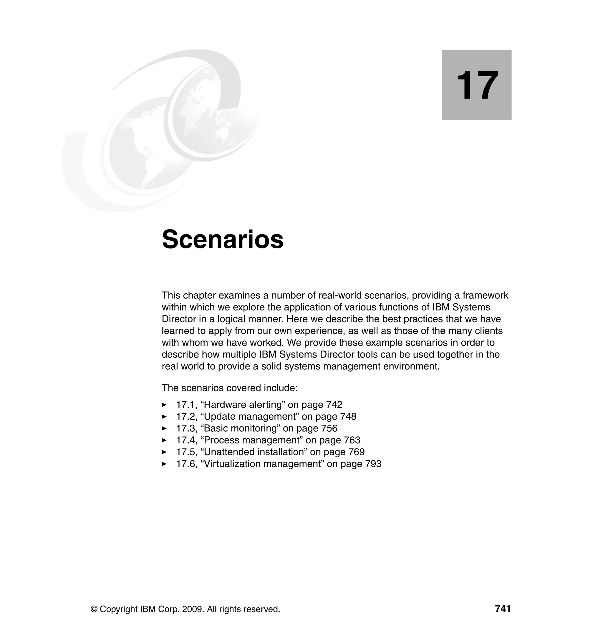 © Copyright IBM Corp. 2009. All rights reserved. 741
Chapter 17. Scenarios
This chapter examines a number of real-world scenarios, providing a framework
within which we explore the application of various functions of IBM Systems
Director in a logical manner. Here we describe the best practices that we have
learned to apply from our own experience, as well as those of the many clients
with whom we have worked. We provide these example scenarios in order to
describe how multiple IBM Systems Director tools can be used together in the
real world to provide a solid systems management environment.
The scenarios covered include:
17.1, “Hardware alerting” on page 742
17.2, “Update management” on page 748
17.3, “Basic monitoring” on page 756
17.4, “Process management” on page 763
17.5, “Unattended installation” on page 769
17.6, “Virtualization management” on page 793
17
 
