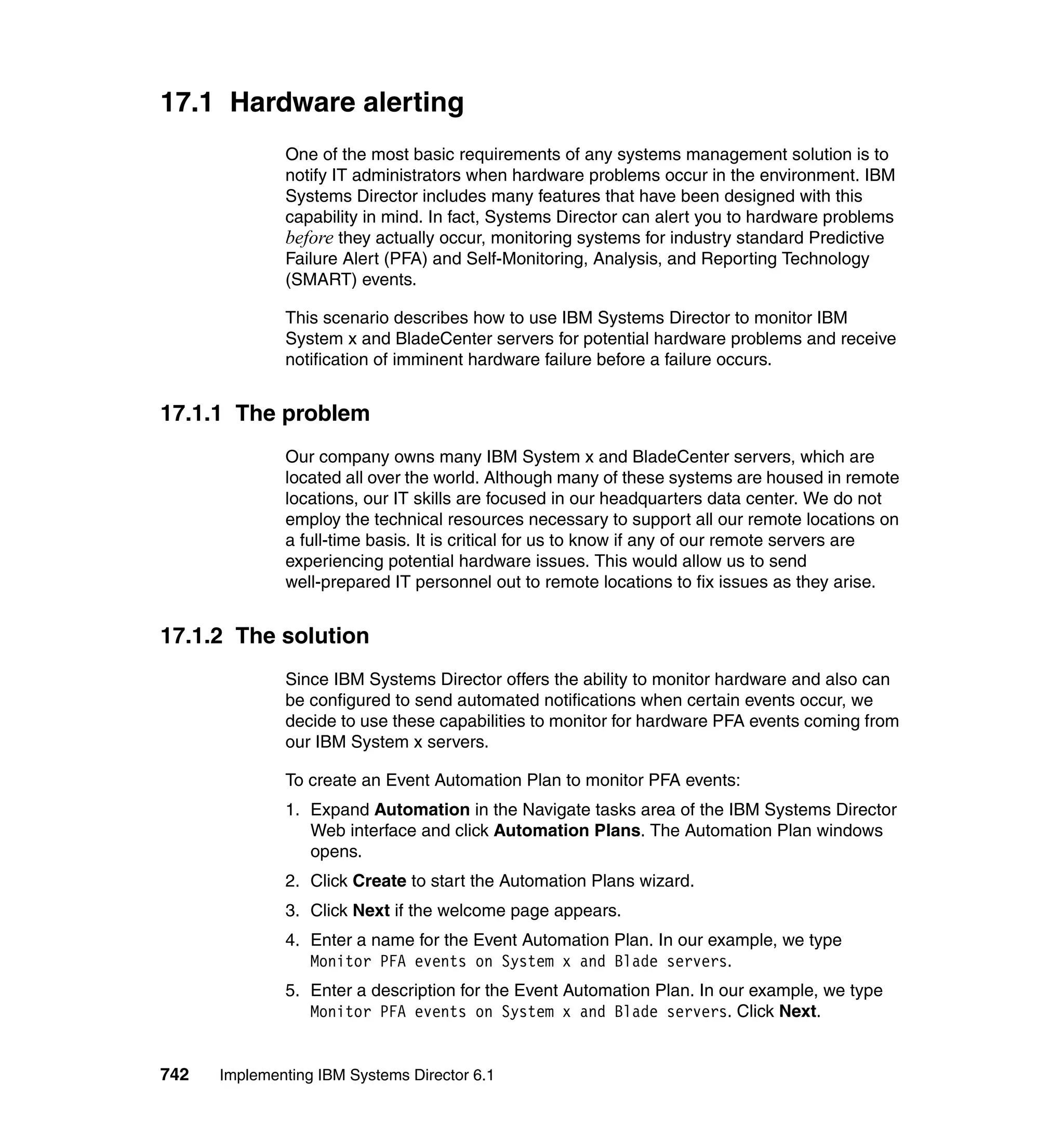 742 Implementing IBM Systems Director 6.1
17.1 Hardware alerting
One of the most basic requirements of any systems management solution is to
notify IT administrators when hardware problems occur in the environment. IBM
Systems Director includes many features that have been designed with this
capability in mind. In fact, Systems Director can alert you to hardware problems
before they actually occur, monitoring systems for industry standard Predictive
Failure Alert (PFA) and Self-Monitoring, Analysis, and Reporting Technology
(SMART) events.
This scenario describes how to use IBM Systems Director to monitor IBM
System x and BladeCenter servers for potential hardware problems and receive
notification of imminent hardware failure before a failure occurs.
17.1.1 The problem
Our company owns many IBM System x and BladeCenter servers, which are
located all over the world. Although many of these systems are housed in remote
locations, our IT skills are focused in our headquarters data center. We do not
employ the technical resources necessary to support all our remote locations on
a full-time basis. It is critical for us to know if any of our remote servers are
experiencing potential hardware issues. This would allow us to send
well-prepared IT personnel out to remote locations to fix issues as they arise.
17.1.2 The solution
Since IBM Systems Director offers the ability to monitor hardware and also can
be configured to send automated notifications when certain events occur, we
decide to use these capabilities to monitor for hardware PFA events coming from
our IBM System x servers.
To create an Event Automation Plan to monitor PFA events:
1. Expand Automation in the Navigate tasks area of the IBM Systems Director
Web interface and click Automation Plans. The Automation Plan windows
opens.
2. Click Create to start the Automation Plans wizard.
3. Click Next if the welcome page appears.
4. Enter a name for the Event Automation Plan. In our example, we type
Monitor PFA events on System x and Blade servers.
5. Enter a description for the Event Automation Plan. In our example, we type
Monitor PFA events on System x and Blade servers. Click Next.
 