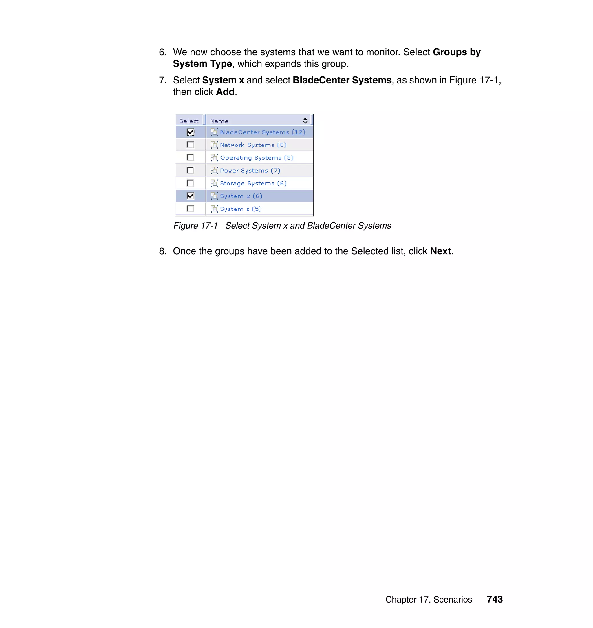 Chapter 17. Scenarios 743
6. We now choose the systems that we want to monitor. Select Groups by
System Type, which expands this group.
7. Select System x and select BladeCenter Systems, as shown in Figure 17-1,
then click Add.
Figure 17-1 Select System x and BladeCenter Systems
8. Once the groups have been added to the Selected list, click Next.
 