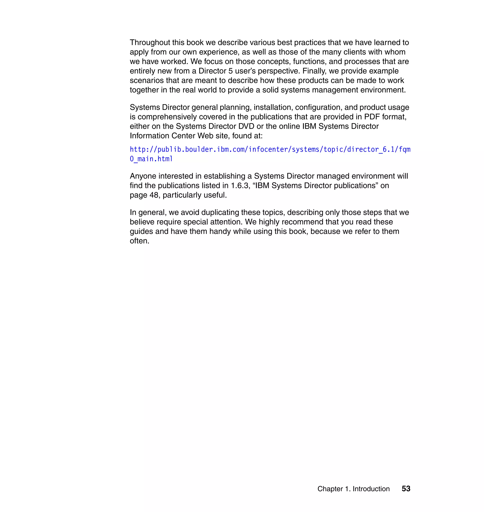 Chapter 1. Introduction 53
Throughout this book we describe various best practices that we have learned to
apply from our own experience, as well as those of the many clients with whom
we have worked. We focus on those concepts, functions, and processes that are
entirely new from a Director 5 user’s perspective. Finally, we provide example
scenarios that are meant to describe how these products can be made to work
together in the real world to provide a solid systems management environment.
Systems Director general planning, installation, configuration, and product usage
is comprehensively covered in the publications that are provided in PDF format,
either on the Systems Director DVD or the online IBM Systems Director
Information Center Web site, found at:
http://publib.boulder.ibm.com/infocenter/systems/topic/director_6.1/fqm
0_main.html
Anyone interested in establishing a Systems Director managed environment will
find the publications listed in 1.6.3, “IBM Systems Director publications” on
page 48, particularly useful.
In general, we avoid duplicating these topics, describing only those steps that we
believe require special attention. We highly recommend that you read these
guides and have them handy while using this book, because we refer to them
often.
 