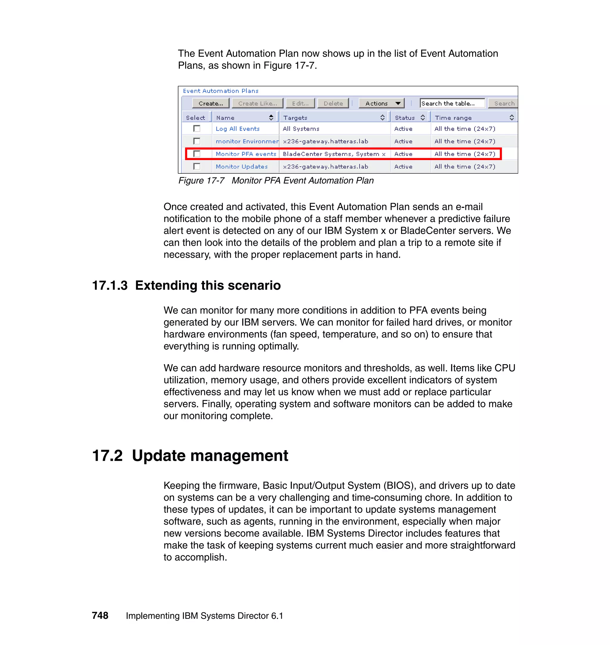 748 Implementing IBM Systems Director 6.1
The Event Automation Plan now shows up in the list of Event Automation
Plans, as shown in Figure 17-7.
Figure 17-7 Monitor PFA Event Automation Plan
Once created and activated, this Event Automation Plan sends an e-mail
notification to the mobile phone of a staff member whenever a predictive failure
alert event is detected on any of our IBM System x or BladeCenter servers. We
can then look into the details of the problem and plan a trip to a remote site if
necessary, with the proper replacement parts in hand.
17.1.3 Extending this scenario
We can monitor for many more conditions in addition to PFA events being
generated by our IBM servers. We can monitor for failed hard drives, or monitor
hardware environments (fan speed, temperature, and so on) to ensure that
everything is running optimally.
We can add hardware resource monitors and thresholds, as well. Items like CPU
utilization, memory usage, and others provide excellent indicators of system
effectiveness and may let us know when we must add or replace particular
servers. Finally, operating system and software monitors can be added to make
our monitoring complete.
17.2 Update management
Keeping the firmware, Basic Input/Output System (BIOS), and drivers up to date
on systems can be a very challenging and time-consuming chore. In addition to
these types of updates, it can be important to update systems management
software, such as agents, running in the environment, especially when major
new versions become available. IBM Systems Director includes features that
make the task of keeping systems current much easier and more straightforward
to accomplish.
 