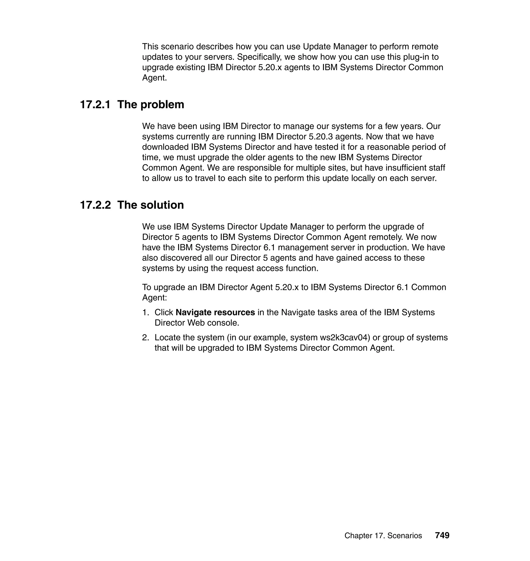 Chapter 17. Scenarios 749
This scenario describes how you can use Update Manager to perform remote
updates to your servers. Specifically, we show how you can use this plug-in to
upgrade existing IBM Director 5.20.x agents to IBM Systems Director Common
Agent.
17.2.1 The problem
We have been using IBM Director to manage our systems for a few years. Our
systems currently are running IBM Director 5.20.3 agents. Now that we have
downloaded IBM Systems Director and have tested it for a reasonable period of
time, we must upgrade the older agents to the new IBM Systems Director
Common Agent. We are responsible for multiple sites, but have insufficient staff
to allow us to travel to each site to perform this update locally on each server.
17.2.2 The solution
We use IBM Systems Director Update Manager to perform the upgrade of
Director 5 agents to IBM Systems Director Common Agent remotely. We now
have the IBM Systems Director 6.1 management server in production. We have
also discovered all our Director 5 agents and have gained access to these
systems by using the request access function.
To upgrade an IBM Director Agent 5.20.x to IBM Systems Director 6.1 Common
Agent:
1. Click Navigate resources in the Navigate tasks area of the IBM Systems
Director Web console.
2. Locate the system (in our example, system ws2k3cav04) or group of systems
that will be upgraded to IBM Systems Director Common Agent.
 