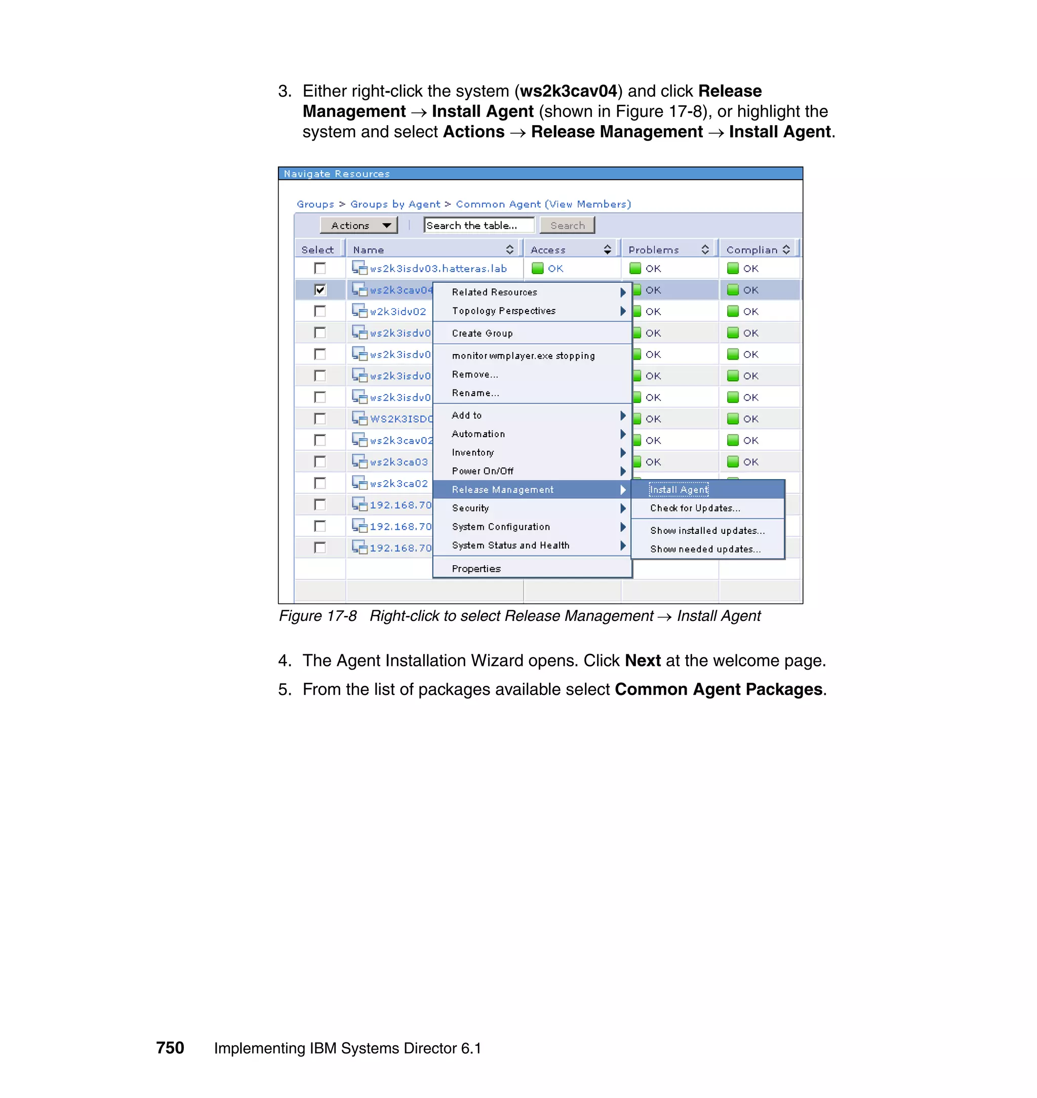 750 Implementing IBM Systems Director 6.1
3. Either right-click the system (ws2k3cav04) and click Release
Management → Install Agent (shown in Figure 17-8), or highlight the
system and select Actions → Release Management → Install Agent.
Figure 17-8 Right-click to select Release Management → Install Agent
4. The Agent Installation Wizard opens. Click Next at the welcome page.
5. From the list of packages available select Common Agent Packages.
 