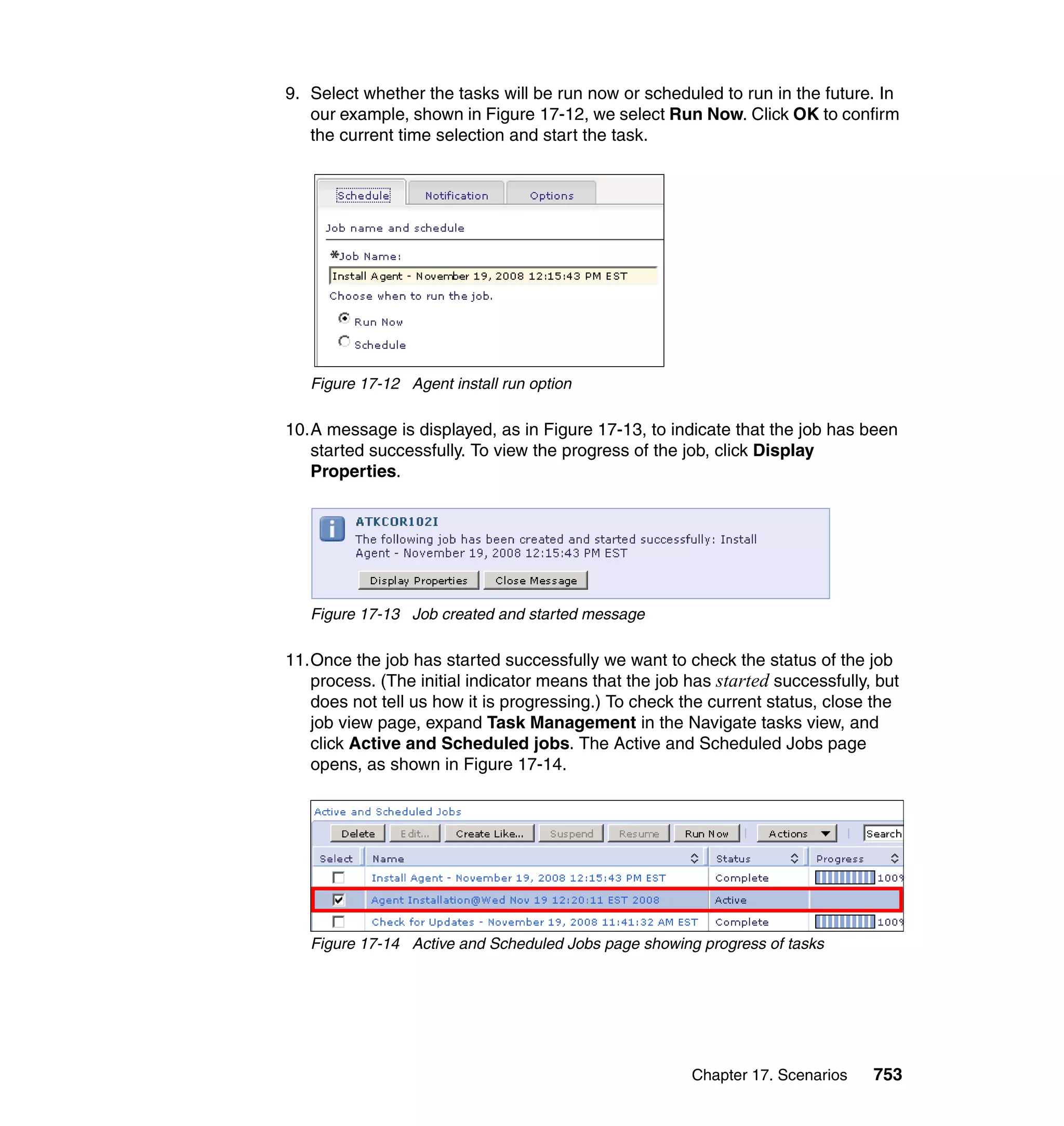 Chapter 17. Scenarios 753
9. Select whether the tasks will be run now or scheduled to run in the future. In
our example, shown in Figure 17-12, we select Run Now. Click OK to confirm
the current time selection and start the task.
Figure 17-12 Agent install run option
10.A message is displayed, as in Figure 17-13, to indicate that the job has been
started successfully. To view the progress of the job, click Display
Properties.
Figure 17-13 Job created and started message
11.Once the job has started successfully we want to check the status of the job
process. (The initial indicator means that the job has started successfully, but
does not tell us how it is progressing.) To check the current status, close the
job view page, expand Task Management in the Navigate tasks view, and
click Active and Scheduled jobs. The Active and Scheduled Jobs page
opens, as shown in Figure 17-14.
Figure 17-14 Active and Scheduled Jobs page showing progress of tasks
 