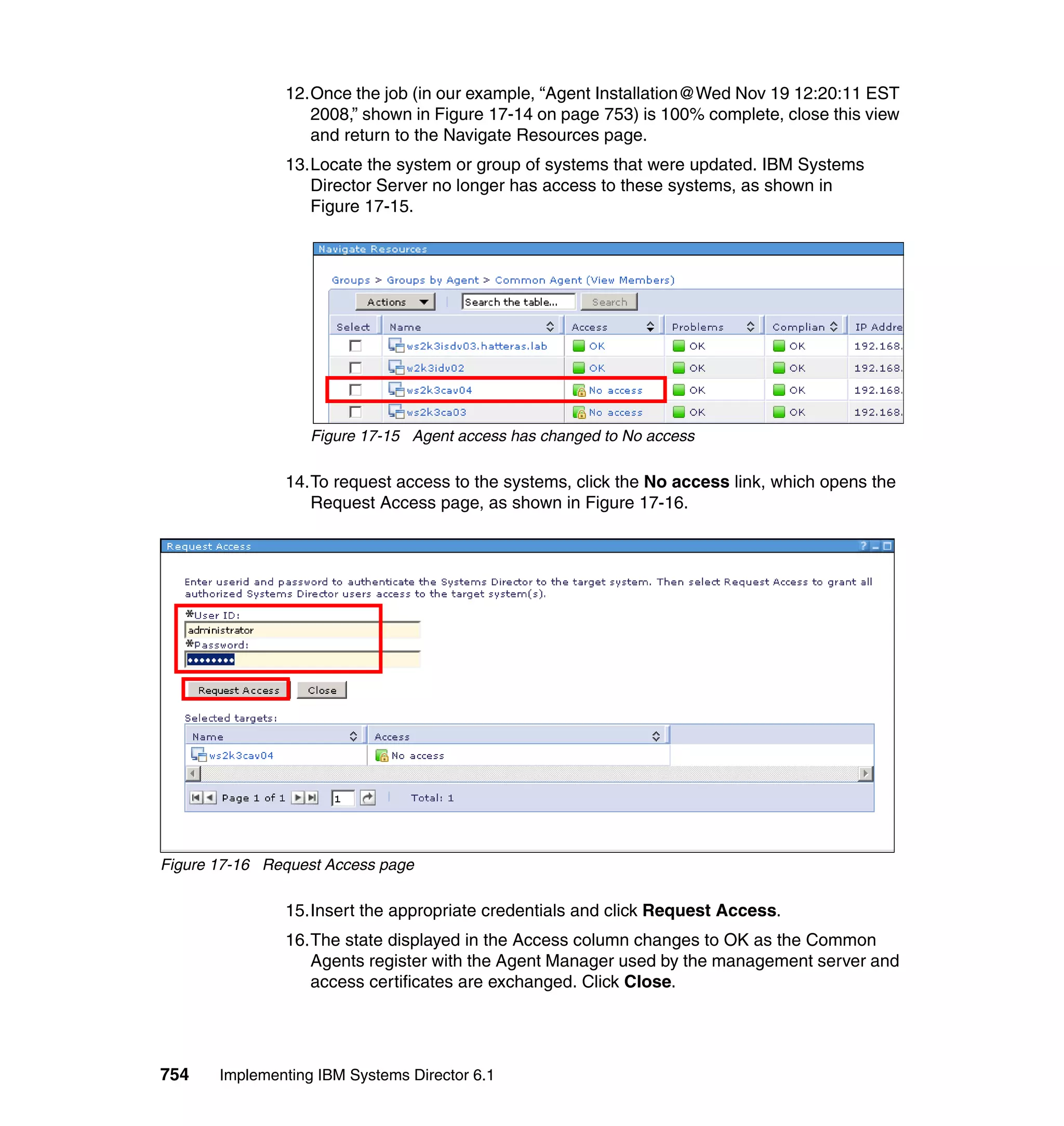 754 Implementing IBM Systems Director 6.1
12.Once the job (in our example, “Agent Installation@Wed Nov 19 12:20:11 EST
2008,” shown in Figure 17-14 on page 753) is 100% complete, close this view
and return to the Navigate Resources page.
13.Locate the system or group of systems that were updated. IBM Systems
Director Server no longer has access to these systems, as shown in
Figure 17-15.
Figure 17-15 Agent access has changed to No access
14.To request access to the systems, click the No access link, which opens the
Request Access page, as shown in Figure 17-16.
Figure 17-16 Request Access page
15.Insert the appropriate credentials and click Request Access.
16.The state displayed in the Access column changes to OK as the Common
Agents register with the Agent Manager used by the management server and
access certificates are exchanged. Click Close.
 