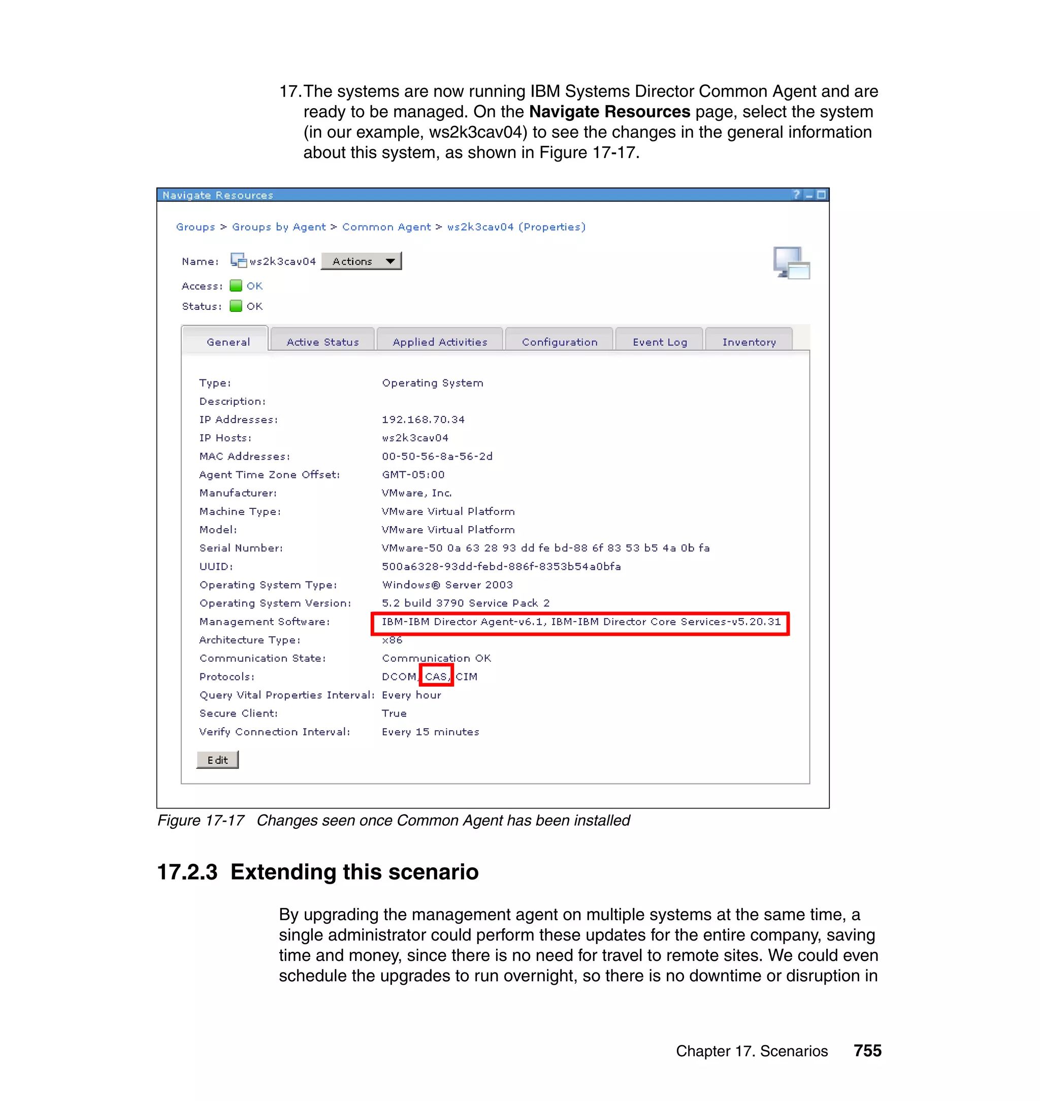 Chapter 17. Scenarios 755
17.The systems are now running IBM Systems Director Common Agent and are
ready to be managed. On the Navigate Resources page, select the system
(in our example, ws2k3cav04) to see the changes in the general information
about this system, as shown in Figure 17-17.
Figure 17-17 Changes seen once Common Agent has been installed
17.2.3 Extending this scenario
By upgrading the management agent on multiple systems at the same time, a
single administrator could perform these updates for the entire company, saving
time and money, since there is no need for travel to remote sites. We could even
schedule the upgrades to run overnight, so there is no downtime or disruption in
 
