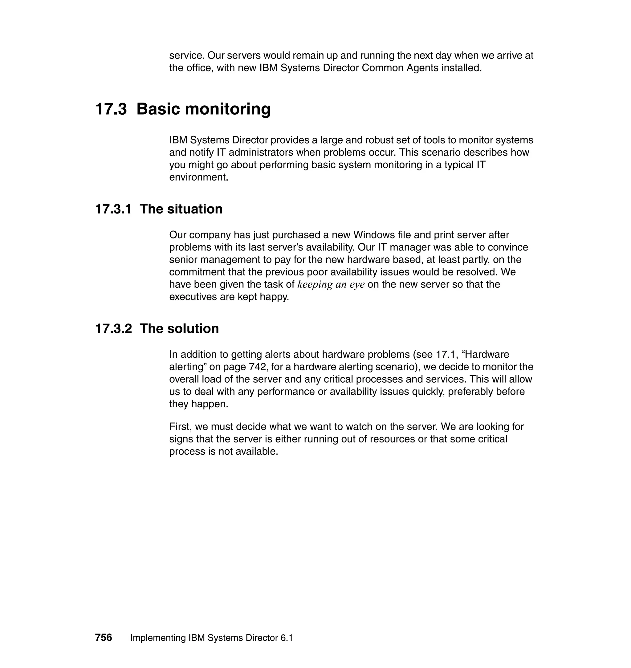 756 Implementing IBM Systems Director 6.1
service. Our servers would remain up and running the next day when we arrive at
the office, with new IBM Systems Director Common Agents installed.
17.3 Basic monitoring
IBM Systems Director provides a large and robust set of tools to monitor systems
and notify IT administrators when problems occur. This scenario describes how
you might go about performing basic system monitoring in a typical IT
environment.
17.3.1 The situation
Our company has just purchased a new Windows file and print server after
problems with its last server’s availability. Our IT manager was able to convince
senior management to pay for the new hardware based, at least partly, on the
commitment that the previous poor availability issues would be resolved. We
have been given the task of keeping an eye on the new server so that the
executives are kept happy.
17.3.2 The solution
In addition to getting alerts about hardware problems (see 17.1, “Hardware
alerting” on page 742, for a hardware alerting scenario), we decide to monitor the
overall load of the server and any critical processes and services. This will allow
us to deal with any performance or availability issues quickly, preferably before
they happen.
First, we must decide what we want to watch on the server. We are looking for
signs that the server is either running out of resources or that some critical
process is not available.
 
