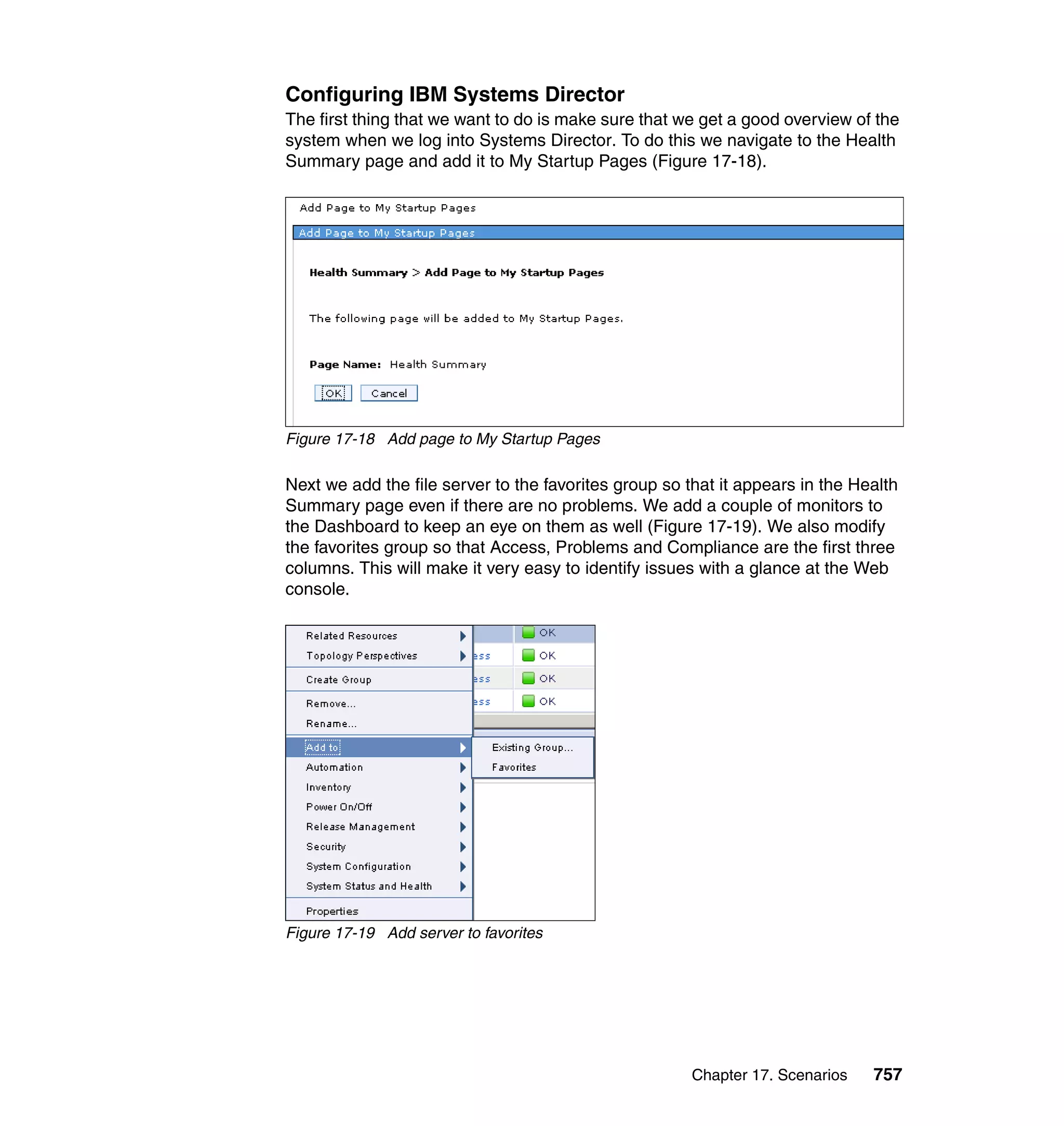 Chapter 17. Scenarios 757
Configuring IBM Systems Director
The first thing that we want to do is make sure that we get a good overview of the
system when we log into Systems Director. To do this we navigate to the Health
Summary page and add it to My Startup Pages (Figure 17-18).
Figure 17-18 Add page to My Startup Pages
Next we add the file server to the favorites group so that it appears in the Health
Summary page even if there are no problems. We add a couple of monitors to
the Dashboard to keep an eye on them as well (Figure 17-19). We also modify
the favorites group so that Access, Problems and Compliance are the first three
columns. This will make it very easy to identify issues with a glance at the Web
console.
Figure 17-19 Add server to favorites
 