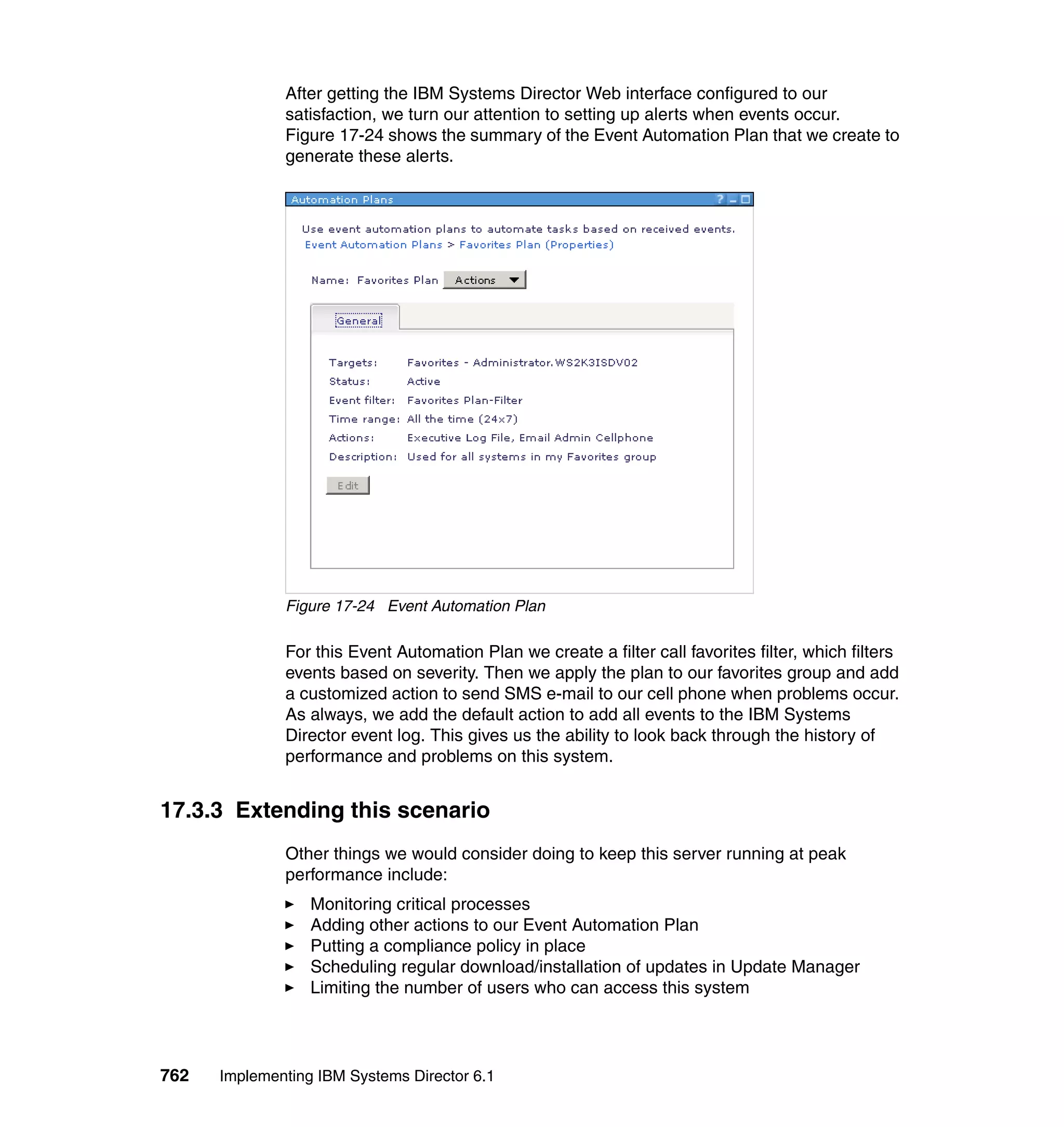 762 Implementing IBM Systems Director 6.1
After getting the IBM Systems Director Web interface configured to our
satisfaction, we turn our attention to setting up alerts when events occur.
Figure 17-24 shows the summary of the Event Automation Plan that we create to
generate these alerts.
Figure 17-24 Event Automation Plan
For this Event Automation Plan we create a filter call favorites filter, which filters
events based on severity. Then we apply the plan to our favorites group and add
a customized action to send SMS e-mail to our cell phone when problems occur.
As always, we add the default action to add all events to the IBM Systems
Director event log. This gives us the ability to look back through the history of
performance and problems on this system.
17.3.3 Extending this scenario
Other things we would consider doing to keep this server running at peak
performance include:
Monitoring critical processes
Adding other actions to our Event Automation Plan
Putting a compliance policy in place
Scheduling regular download/installation of updates in Update Manager
Limiting the number of users who can access this system
 