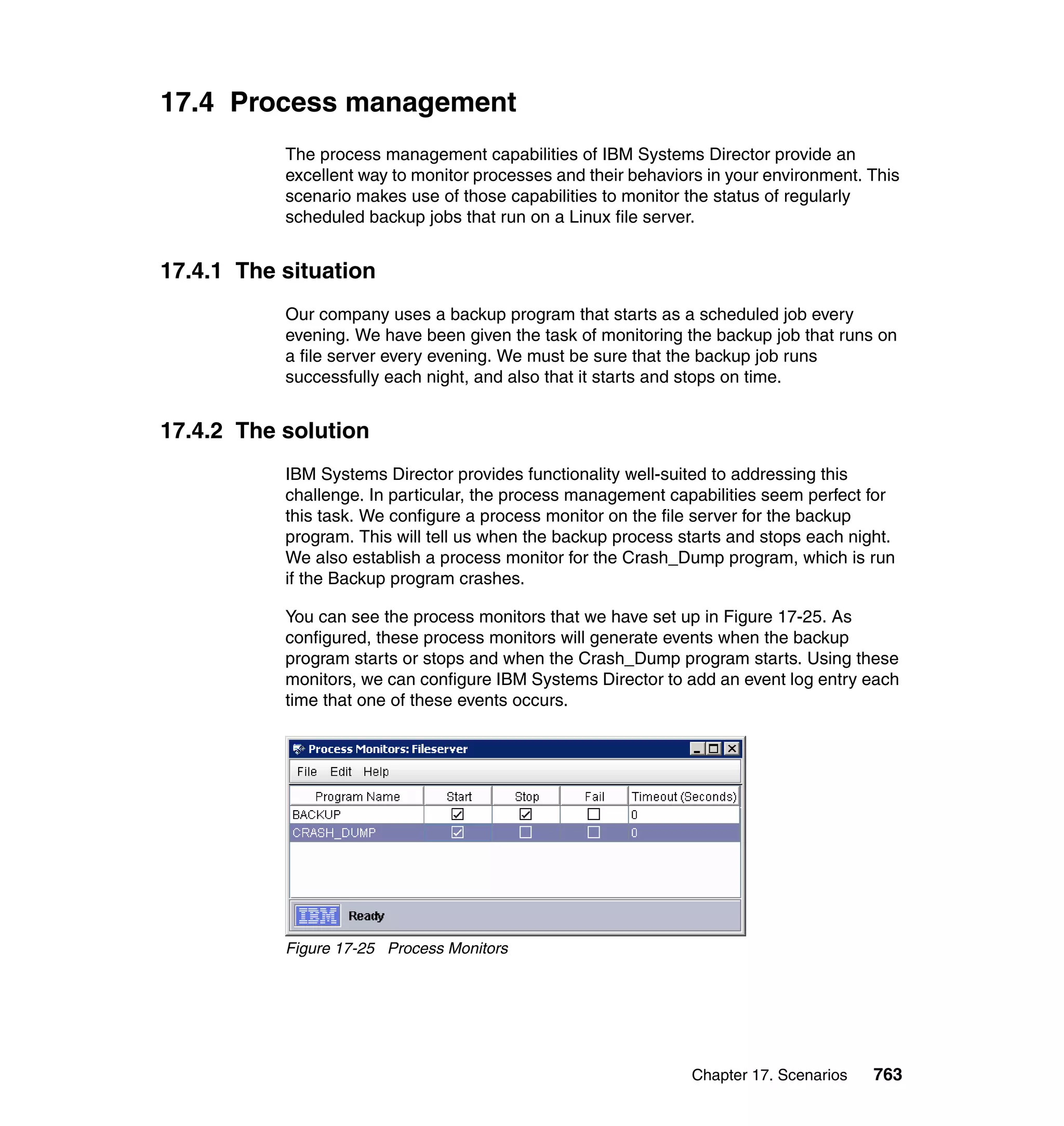 Chapter 17. Scenarios 763
17.4 Process management
The process management capabilities of IBM Systems Director provide an
excellent way to monitor processes and their behaviors in your environment. This
scenario makes use of those capabilities to monitor the status of regularly
scheduled backup jobs that run on a Linux file server.
17.4.1 The situation
Our company uses a backup program that starts as a scheduled job every
evening. We have been given the task of monitoring the backup job that runs on
a file server every evening. We must be sure that the backup job runs
successfully each night, and also that it starts and stops on time.
17.4.2 The solution
IBM Systems Director provides functionality well-suited to addressing this
challenge. In particular, the process management capabilities seem perfect for
this task. We configure a process monitor on the file server for the backup
program. This will tell us when the backup process starts and stops each night.
We also establish a process monitor for the Crash_Dump program, which is run
if the Backup program crashes.
You can see the process monitors that we have set up in Figure 17-25. As
configured, these process monitors will generate events when the backup
program starts or stops and when the Crash_Dump program starts. Using these
monitors, we can configure IBM Systems Director to add an event log entry each
time that one of these events occurs.
Figure 17-25 Process Monitors
 