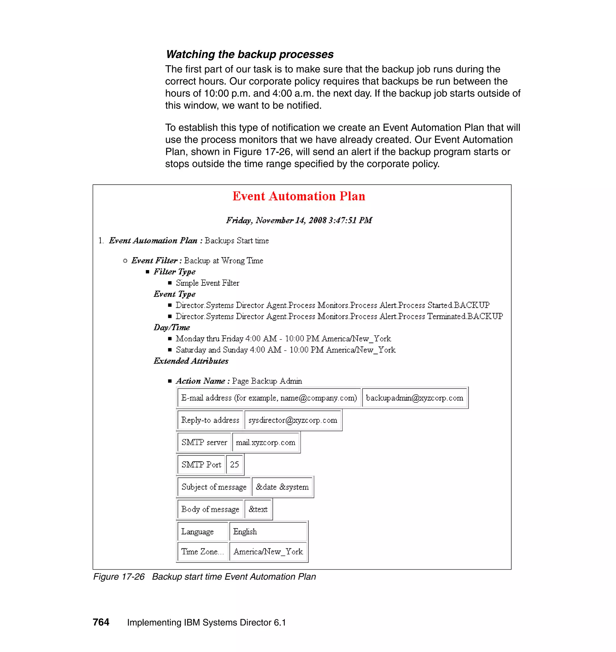 764 Implementing IBM Systems Director 6.1
Watching the backup processes
The first part of our task is to make sure that the backup job runs during the
correct hours. Our corporate policy requires that backups be run between the
hours of 10:00 p.m. and 4:00 a.m. the next day. If the backup job starts outside of
this window, we want to be notified.
To establish this type of notification we create an Event Automation Plan that will
use the process monitors that we have already created. Our Event Automation
Plan, shown in Figure 17-26, will send an alert if the backup program starts or
stops outside the time range specified by the corporate policy.
Figure 17-26 Backup start time Event Automation Plan
 