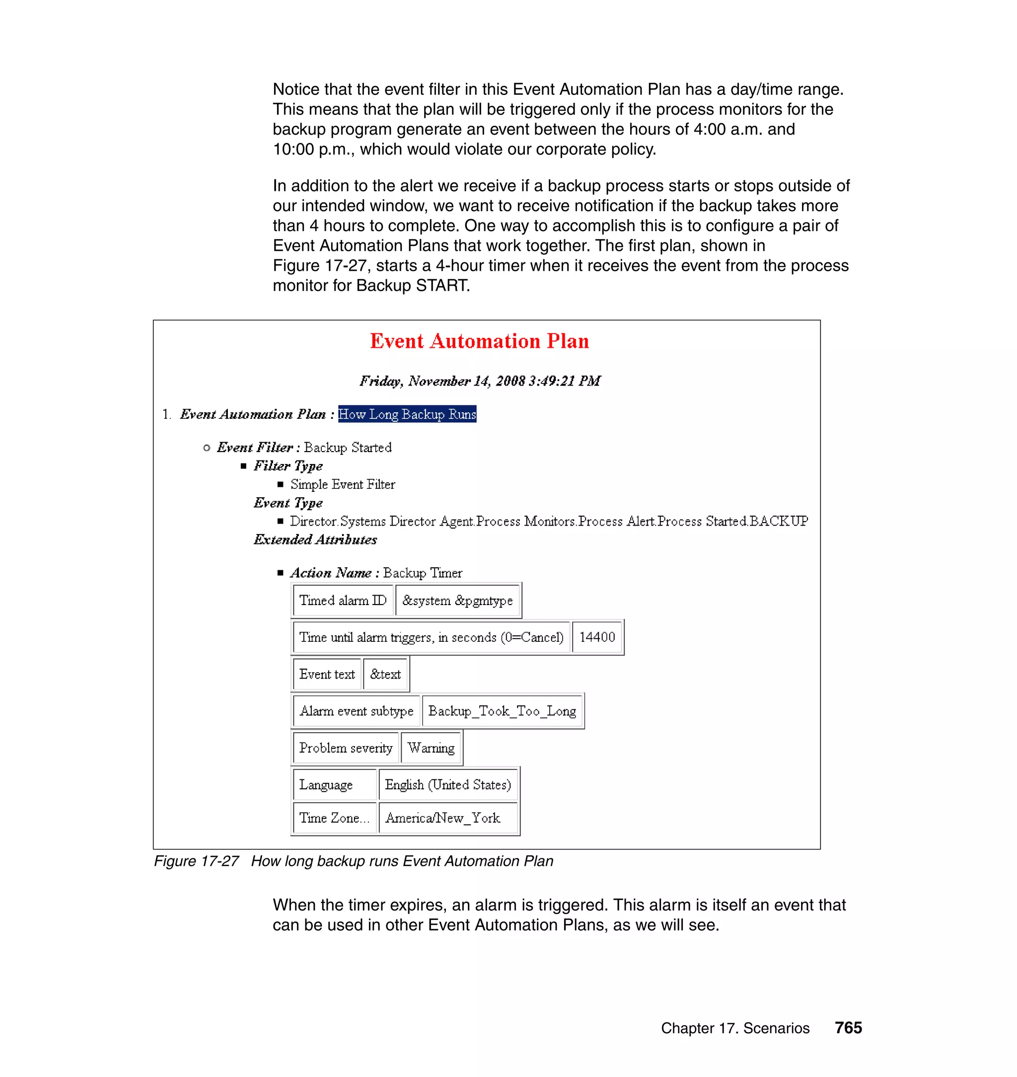 Chapter 17. Scenarios 765
Notice that the event filter in this Event Automation Plan has a day/time range.
This means that the plan will be triggered only if the process monitors for the
backup program generate an event between the hours of 4:00 a.m. and
10:00 p.m., which would violate our corporate policy.
In addition to the alert we receive if a backup process starts or stops outside of
our intended window, we want to receive notification if the backup takes more
than 4 hours to complete. One way to accomplish this is to configure a pair of
Event Automation Plans that work together. The first plan, shown in
Figure 17-27, starts a 4-hour timer when it receives the event from the process
monitor for Backup START.
Figure 17-27 How long backup runs Event Automation Plan
When the timer expires, an alarm is triggered. This alarm is itself an event that
can be used in other Event Automation Plans, as we will see.
 