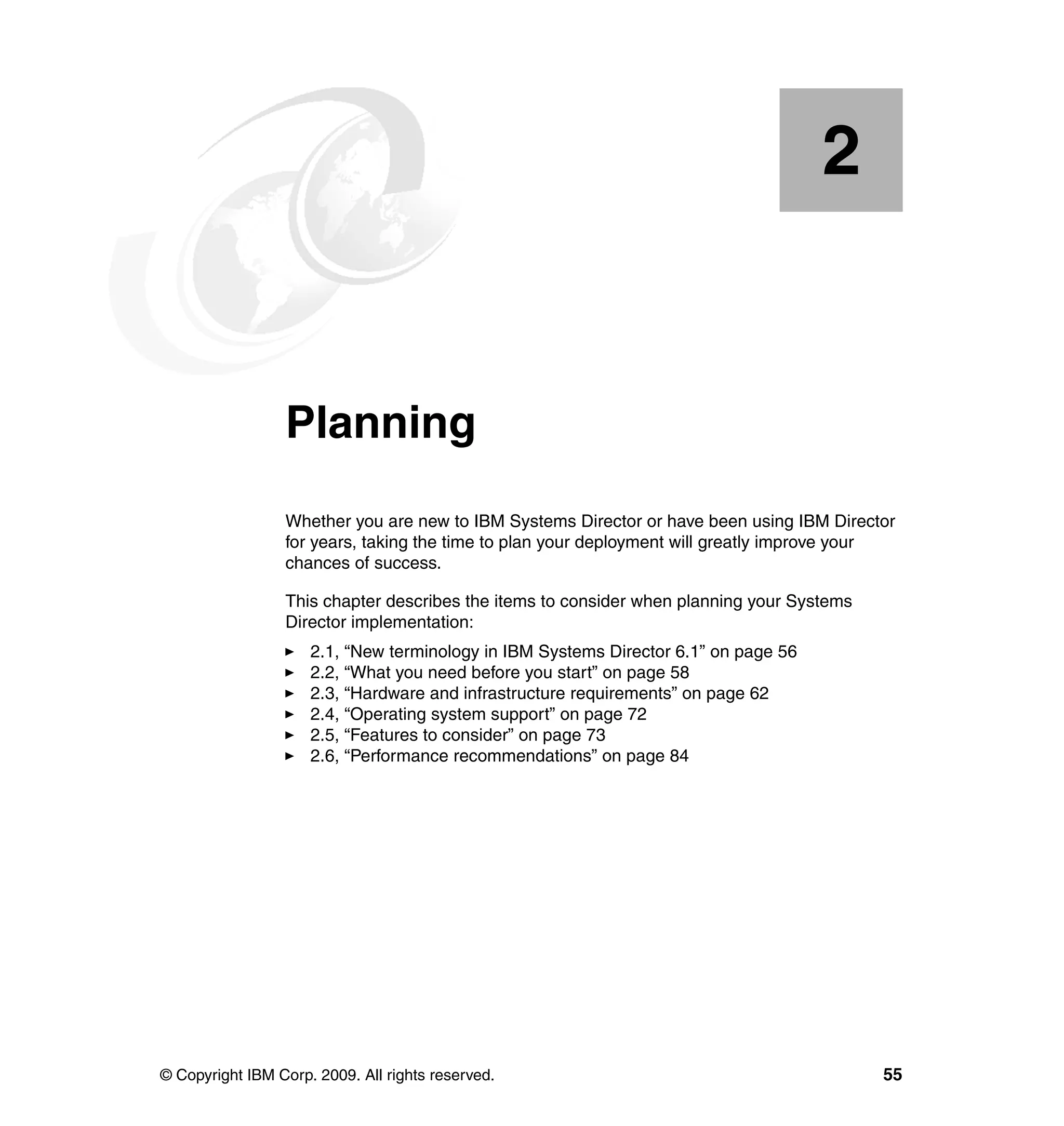 © Copyright IBM Corp. 2009. All rights reserved. 55
Chapter 2. Planning
Whether you are new to IBM Systems Director or have been using IBM Director
for years, taking the time to plan your deployment will greatly improve your
chances of success.
This chapter describes the items to consider when planning your Systems
Director implementation:
2.1, “New terminology in IBM Systems Director 6.1” on page 56
2.2, “What you need before you start” on page 58
2.3, “Hardware and infrastructure requirements” on page 62
2.4, “Operating system support” on page 72
2.5, “Features to consider” on page 73
2.6, “Performance recommendations” on page 84
2
 