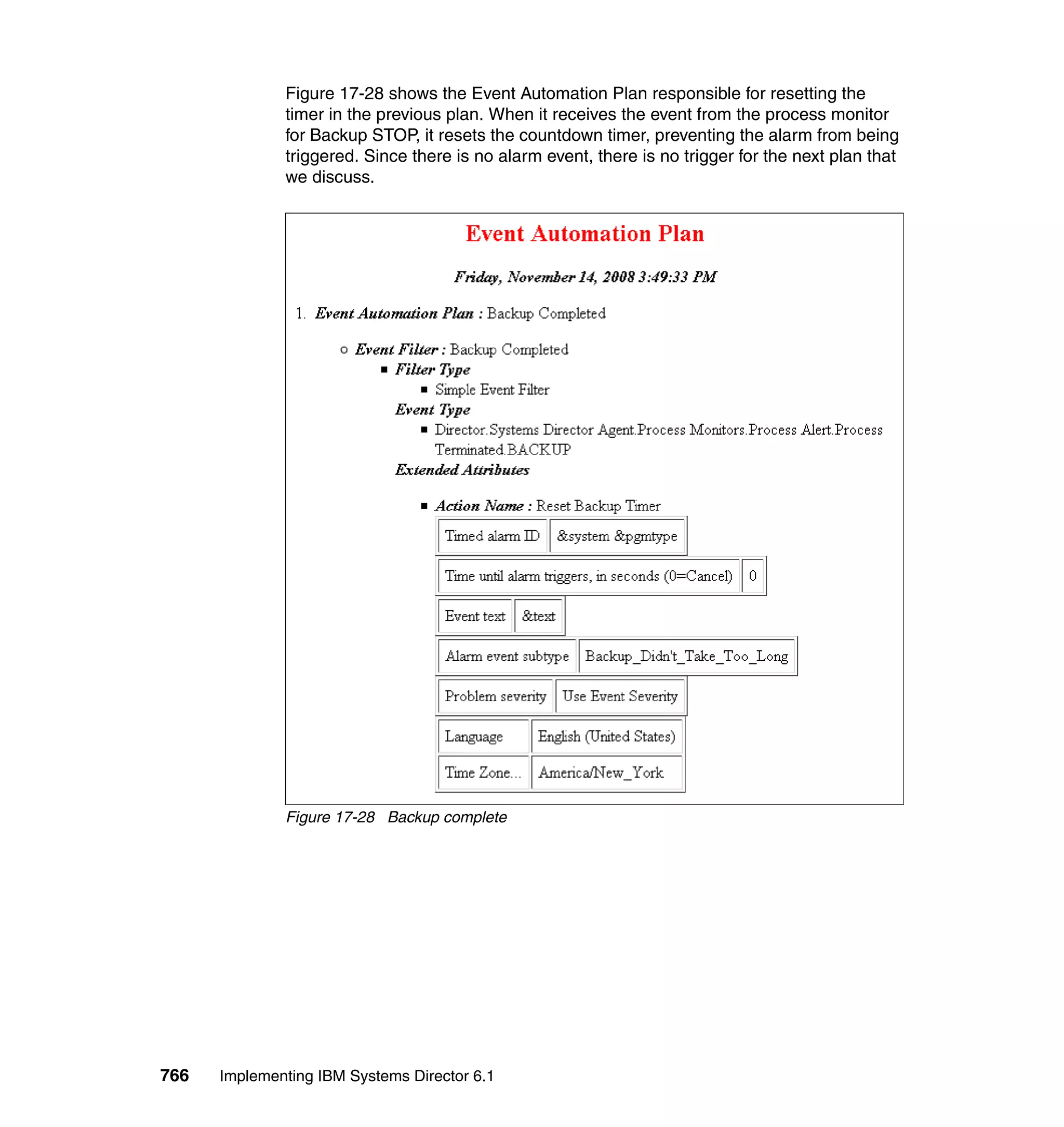 766 Implementing IBM Systems Director 6.1
Figure 17-28 shows the Event Automation Plan responsible for resetting the
timer in the previous plan. When it receives the event from the process monitor
for Backup STOP, it resets the countdown timer, preventing the alarm from being
triggered. Since there is no alarm event, there is no trigger for the next plan that
we discuss.
Figure 17-28 Backup complete
 