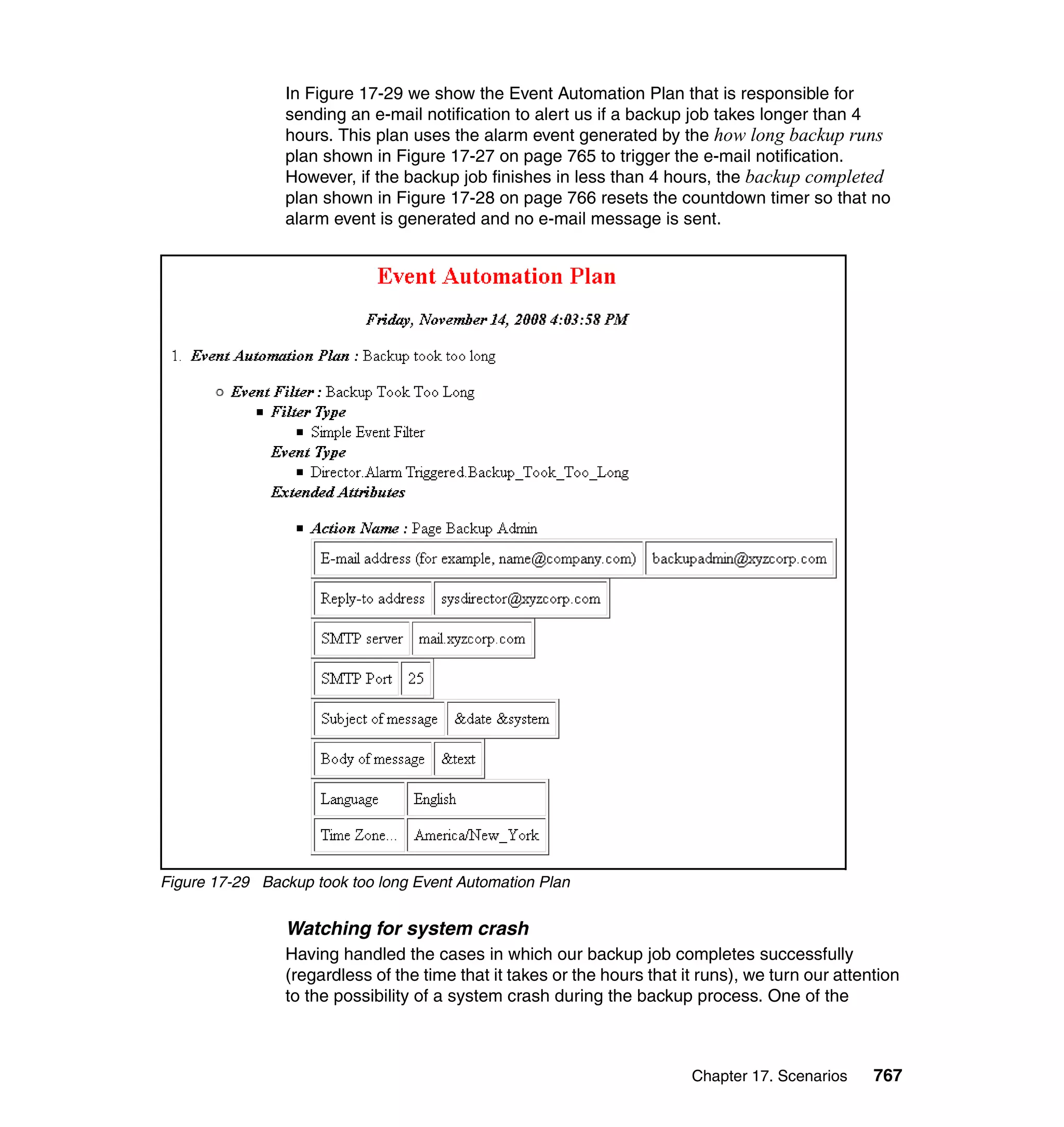 Chapter 17. Scenarios 767
In Figure 17-29 we show the Event Automation Plan that is responsible for
sending an e-mail notification to alert us if a backup job takes longer than 4
hours. This plan uses the alarm event generated by the how long backup runs
plan shown in Figure 17-27 on page 765 to trigger the e-mail notification.
However, if the backup job finishes in less than 4 hours, the backup completed
plan shown in Figure 17-28 on page 766 resets the countdown timer so that no
alarm event is generated and no e-mail message is sent.
Figure 17-29 Backup took too long Event Automation Plan
Watching for system crash
Having handled the cases in which our backup job completes successfully
(regardless of the time that it takes or the hours that it runs), we turn our attention
to the possibility of a system crash during the backup process. One of the
 