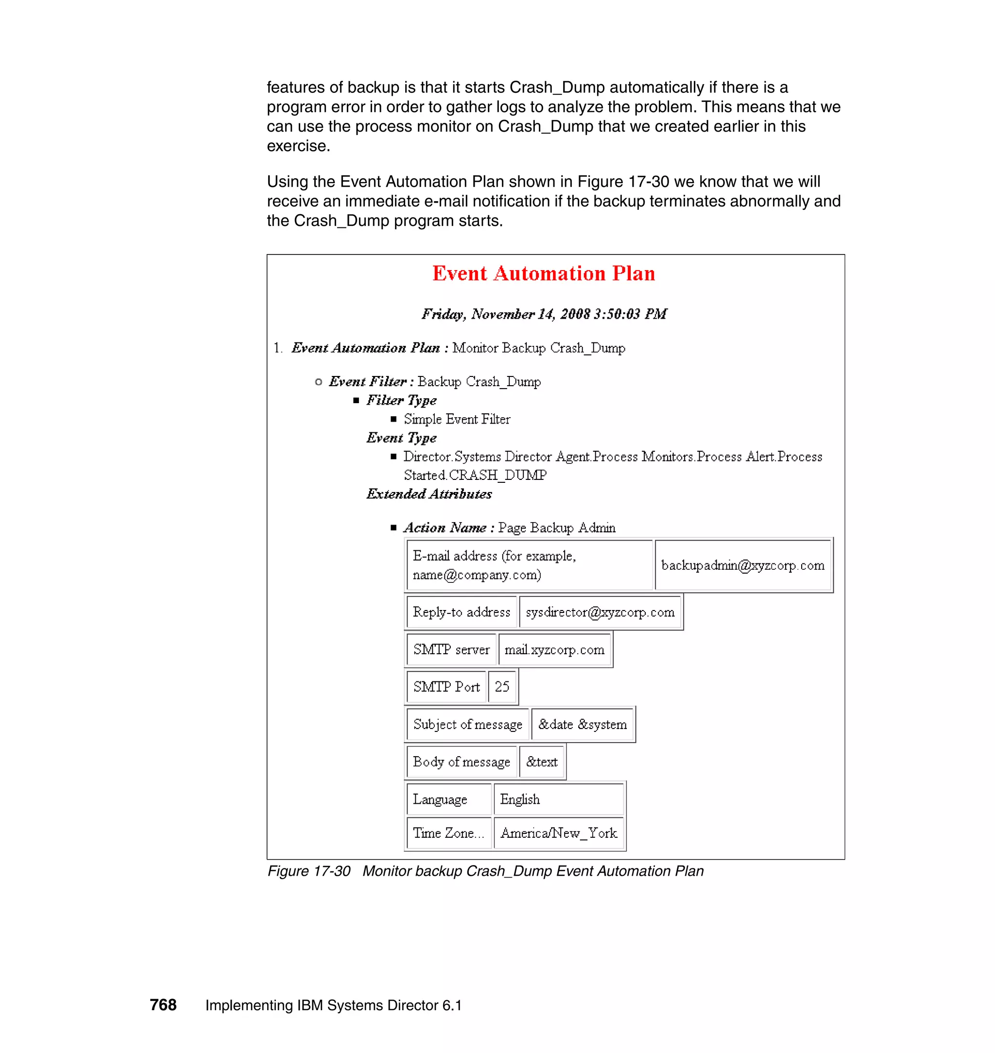768 Implementing IBM Systems Director 6.1
features of backup is that it starts Crash_Dump automatically if there is a
program error in order to gather logs to analyze the problem. This means that we
can use the process monitor on Crash_Dump that we created earlier in this
exercise.
Using the Event Automation Plan shown in Figure 17-30 we know that we will
receive an immediate e-mail notification if the backup terminates abnormally and
the Crash_Dump program starts.
Figure 17-30 Monitor backup Crash_Dump Event Automation Plan
 