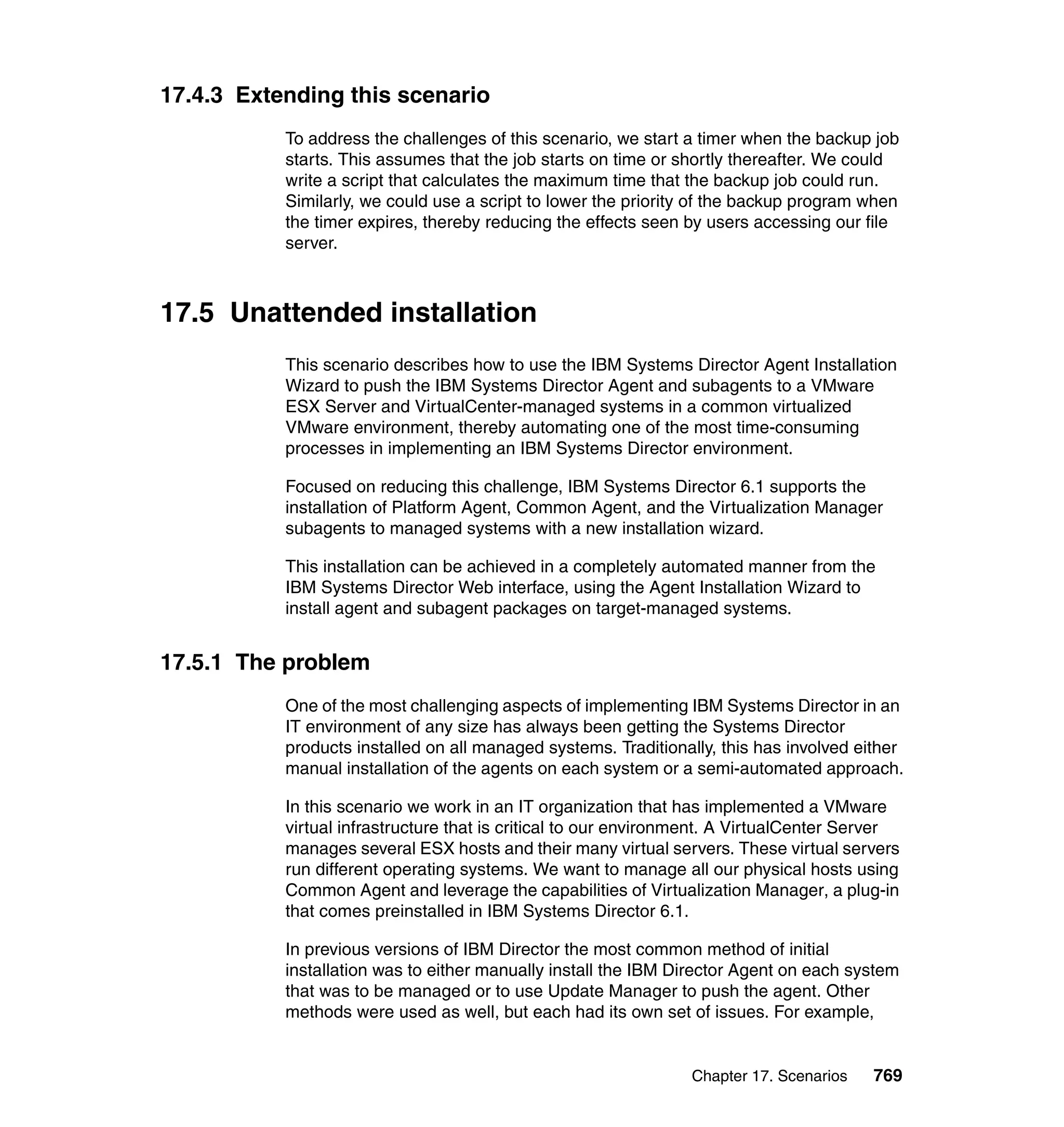 Chapter 17. Scenarios 769
17.4.3 Extending this scenario
To address the challenges of this scenario, we start a timer when the backup job
starts. This assumes that the job starts on time or shortly thereafter. We could
write a script that calculates the maximum time that the backup job could run.
Similarly, we could use a script to lower the priority of the backup program when
the timer expires, thereby reducing the effects seen by users accessing our file
server.
17.5 Unattended installation
This scenario describes how to use the IBM Systems Director Agent Installation
Wizard to push the IBM Systems Director Agent and subagents to a VMware
ESX Server and VirtualCenter-managed systems in a common virtualized
VMware environment, thereby automating one of the most time-consuming
processes in implementing an IBM Systems Director environment.
Focused on reducing this challenge, IBM Systems Director 6.1 supports the
installation of Platform Agent, Common Agent, and the Virtualization Manager
subagents to managed systems with a new installation wizard.
This installation can be achieved in a completely automated manner from the
IBM Systems Director Web interface, using the Agent Installation Wizard to
install agent and subagent packages on target-managed systems.
17.5.1 The problem
One of the most challenging aspects of implementing IBM Systems Director in an
IT environment of any size has always been getting the Systems Director
products installed on all managed systems. Traditionally, this has involved either
manual installation of the agents on each system or a semi-automated approach.
In this scenario we work in an IT organization that has implemented a VMware
virtual infrastructure that is critical to our environment. A VirtualCenter Server
manages several ESX hosts and their many virtual servers. These virtual servers
run different operating systems. We want to manage all our physical hosts using
Common Agent and leverage the capabilities of Virtualization Manager, a plug-in
that comes preinstalled in IBM Systems Director 6.1.
In previous versions of IBM Director the most common method of initial
installation was to either manually install the IBM Director Agent on each system
that was to be managed or to use Update Manager to push the agent. Other
methods were used as well, but each had its own set of issues. For example,
 