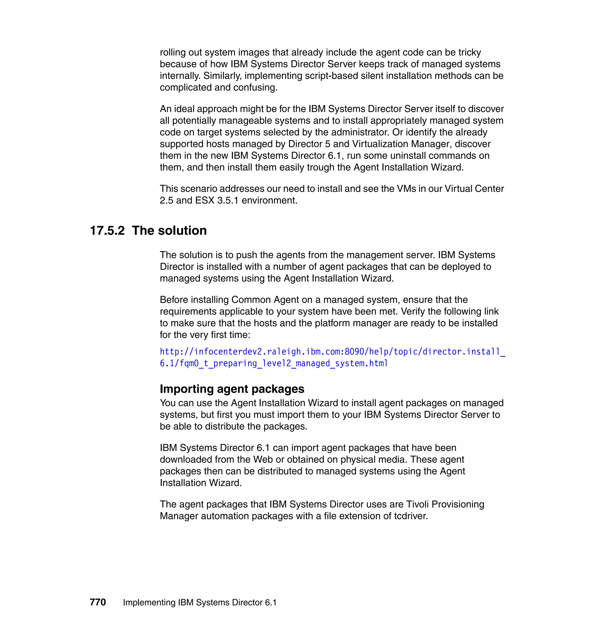 770 Implementing IBM Systems Director 6.1
rolling out system images that already include the agent code can be tricky
because of how IBM Systems Director Server keeps track of managed systems
internally. Similarly, implementing script-based silent installation methods can be
complicated and confusing.
An ideal approach might be for the IBM Systems Director Server itself to discover
all potentially manageable systems and to install appropriately managed system
code on target systems selected by the administrator. Or identify the already
supported hosts managed by Director 5 and Virtualization Manager, discover
them in the new IBM Systems Director 6.1, run some uninstall commands on
them, and then install them easily trough the Agent Installation Wizard.
This scenario addresses our need to install and see the VMs in our Virtual Center
2.5 and ESX 3.5.1 environment.
17.5.2 The solution
The solution is to push the agents from the management server. IBM Systems
Director is installed with a number of agent packages that can be deployed to
managed systems using the Agent Installation Wizard.
Before installing Common Agent on a managed system, ensure that the
requirements applicable to your system have been met. Verify the following link
to make sure that the hosts and the platform manager are ready to be installed
for the very first time:
http://infocenterdev2.raleigh.ibm.com:8090/help/topic/director.install_
6.1/fqm0_t_preparing_level2_managed_system.html
Importing agent packages
You can use the Agent Installation Wizard to install agent packages on managed
systems, but first you must import them to your IBM Systems Director Server to
be able to distribute the packages.
IBM Systems Director 6.1 can import agent packages that have been
downloaded from the Web or obtained on physical media. These agent
packages then can be distributed to managed systems using the Agent
Installation Wizard.
The agent packages that IBM Systems Director uses are Tivoli Provisioning
Manager automation packages with a file extension of tcdriver.
 
