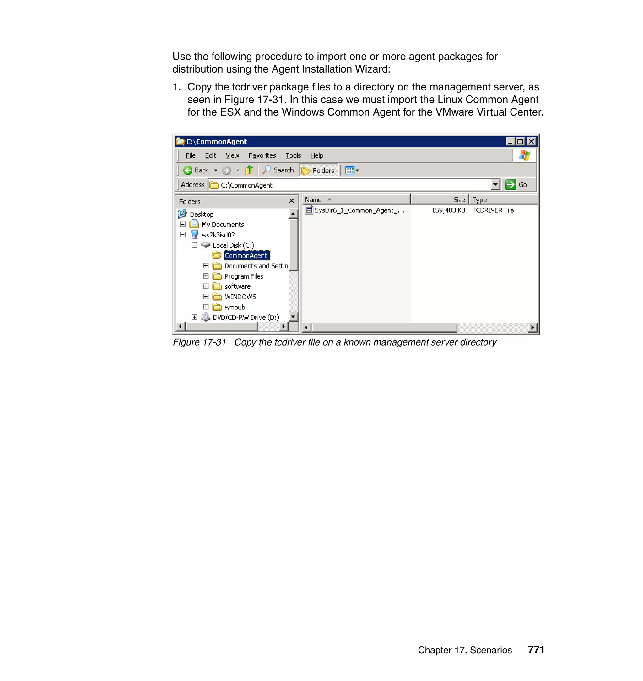 Chapter 17. Scenarios 771
Use the following procedure to import one or more agent packages for
distribution using the Agent Installation Wizard:
1. Copy the tcdriver package files to a directory on the management server, as
seen in Figure 17-31. In this case we must import the Linux Common Agent
for the ESX and the Windows Common Agent for the VMware Virtual Center.
Figure 17-31 Copy the tcdriver file on a known management server directory
 