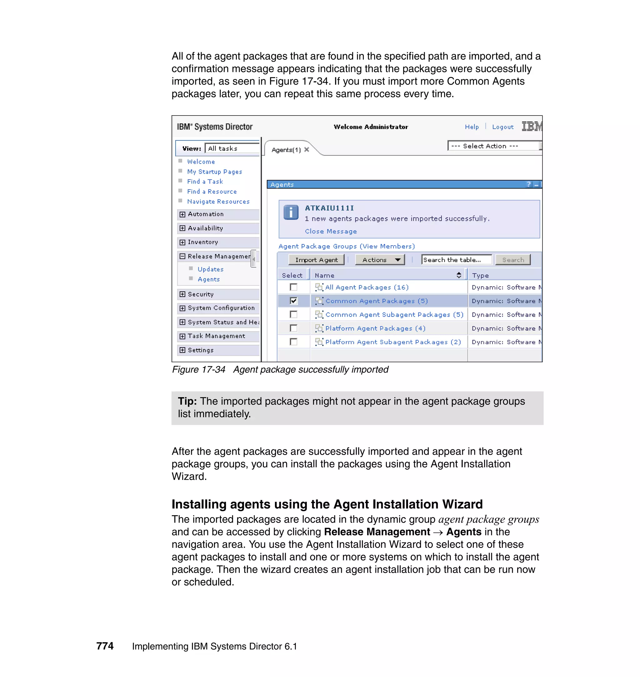 774 Implementing IBM Systems Director 6.1
All of the agent packages that are found in the specified path are imported, and a
confirmation message appears indicating that the packages were successfully
imported, as seen in Figure 17-34. If you must import more Common Agents
packages later, you can repeat this same process every time.
Figure 17-34 Agent package successfully imported
After the agent packages are successfully imported and appear in the agent
package groups, you can install the packages using the Agent Installation
Wizard.
Installing agents using the Agent Installation Wizard
The imported packages are located in the dynamic group agent package groups
and can be accessed by clicking Release Management → Agents in the
navigation area. You use the Agent Installation Wizard to select one of these
agent packages to install and one or more systems on which to install the agent
package. Then the wizard creates an agent installation job that can be run now
or scheduled.
Tip: The imported packages might not appear in the agent package groups
list immediately.
 