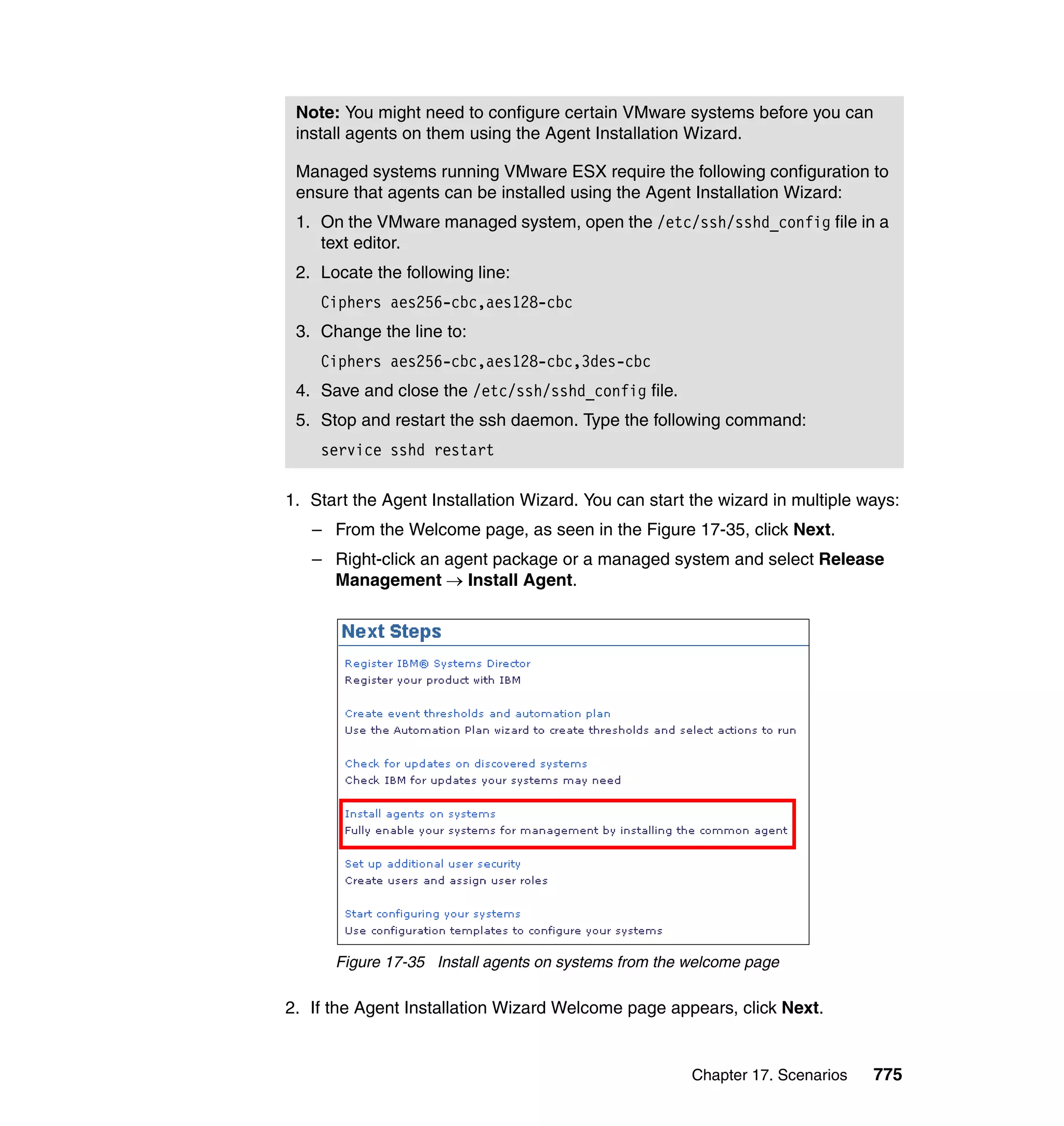 Chapter 17. Scenarios 775
1. Start the Agent Installation Wizard. You can start the wizard in multiple ways:
– From the Welcome page, as seen in the Figure 17-35, click Next.
– Right-click an agent package or a managed system and select Release
Management → Install Agent.
Figure 17-35 Install agents on systems from the welcome page
2. If the Agent Installation Wizard Welcome page appears, click Next.
Note: You might need to configure certain VMware systems before you can
install agents on them using the Agent Installation Wizard.
Managed systems running VMware ESX require the following configuration to
ensure that agents can be installed using the Agent Installation Wizard:
1. On the VMware managed system, open the /etc/ssh/sshd_config file in a
text editor.
2. Locate the following line:
Ciphers aes256-cbc,aes128-cbc
3. Change the line to:
Ciphers aes256-cbc,aes128-cbc,3des-cbc
4. Save and close the /etc/ssh/sshd_config file.
5. Stop and restart the ssh daemon. Type the following command:
service sshd restart
 
