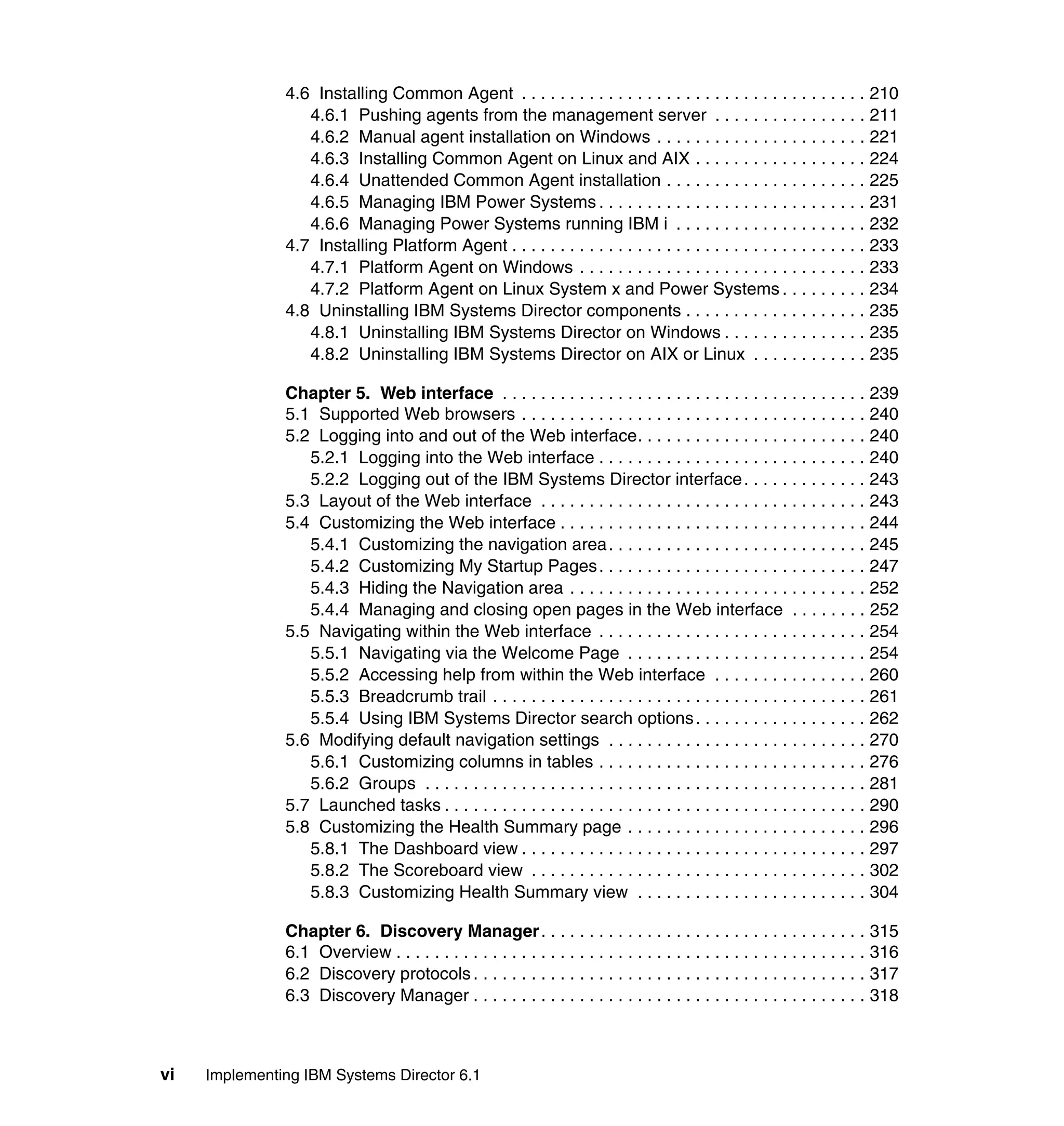 vi Implementing IBM Systems Director 6.1
4.6 Installing Common Agent . . . . . . . . . . . . . . . . . . . . . . . . . . . . . . . . . . . . 210
4.6.1 Pushing agents from the management server . . . . . . . . . . . . . . . . 211
4.6.2 Manual agent installation on Windows . . . . . . . . . . . . . . . . . . . . . . 221
4.6.3 Installing Common Agent on Linux and AIX . . . . . . . . . . . . . . . . . . 224
4.6.4 Unattended Common Agent installation . . . . . . . . . . . . . . . . . . . . . 225
4.6.5 Managing IBM Power Systems . . . . . . . . . . . . . . . . . . . . . . . . . . . . 231
4.6.6 Managing Power Systems running IBM i . . . . . . . . . . . . . . . . . . . . 232
4.7 Installing Platform Agent . . . . . . . . . . . . . . . . . . . . . . . . . . . . . . . . . . . . . 233
4.7.1 Platform Agent on Windows . . . . . . . . . . . . . . . . . . . . . . . . . . . . . . 233
4.7.2 Platform Agent on Linux System x and Power Systems . . . . . . . . . 234
4.8 Uninstalling IBM Systems Director components . . . . . . . . . . . . . . . . . . . 235
4.8.1 Uninstalling IBM Systems Director on Windows . . . . . . . . . . . . . . . 235
4.8.2 Uninstalling IBM Systems Director on AIX or Linux . . . . . . . . . . . . 235
Chapter 5. Web interface . . . . . . . . . . . . . . . . . . . . . . . . . . . . . . . . . . . . . . 239
5.1 Supported Web browsers . . . . . . . . . . . . . . . . . . . . . . . . . . . . . . . . . . . . 240
5.2 Logging into and out of the Web interface. . . . . . . . . . . . . . . . . . . . . . . . 240
5.2.1 Logging into the Web interface . . . . . . . . . . . . . . . . . . . . . . . . . . . . 240
5.2.2 Logging out of the IBM Systems Director interface. . . . . . . . . . . . . 243
5.3 Layout of the Web interface . . . . . . . . . . . . . . . . . . . . . . . . . . . . . . . . . . 243
5.4 Customizing the Web interface . . . . . . . . . . . . . . . . . . . . . . . . . . . . . . . . 244
5.4.1 Customizing the navigation area. . . . . . . . . . . . . . . . . . . . . . . . . . . 245
5.4.2 Customizing My Startup Pages. . . . . . . . . . . . . . . . . . . . . . . . . . . . 247
5.4.3 Hiding the Navigation area . . . . . . . . . . . . . . . . . . . . . . . . . . . . . . . 252
5.4.4 Managing and closing open pages in the Web interface . . . . . . . . 252
5.5 Navigating within the Web interface . . . . . . . . . . . . . . . . . . . . . . . . . . . . 254
5.5.1 Navigating via the Welcome Page . . . . . . . . . . . . . . . . . . . . . . . . . 254
5.5.2 Accessing help from within the Web interface . . . . . . . . . . . . . . . . 260
5.5.3 Breadcrumb trail . . . . . . . . . . . . . . . . . . . . . . . . . . . . . . . . . . . . . . . 261
5.5.4 Using IBM Systems Director search options. . . . . . . . . . . . . . . . . . 262
5.6 Modifying default navigation settings . . . . . . . . . . . . . . . . . . . . . . . . . . . 270
5.6.1 Customizing columns in tables . . . . . . . . . . . . . . . . . . . . . . . . . . . . 276
5.6.2 Groups . . . . . . . . . . . . . . . . . . . . . . . . . . . . . . . . . . . . . . . . . . . . . . 281
5.7 Launched tasks . . . . . . . . . . . . . . . . . . . . . . . . . . . . . . . . . . . . . . . . . . . . 290
5.8 Customizing the Health Summary page . . . . . . . . . . . . . . . . . . . . . . . . . 296
5.8.1 The Dashboard view . . . . . . . . . . . . . . . . . . . . . . . . . . . . . . . . . . . . 297
5.8.2 The Scoreboard view . . . . . . . . . . . . . . . . . . . . . . . . . . . . . . . . . . . 302
5.8.3 Customizing Health Summary view . . . . . . . . . . . . . . . . . . . . . . . . 304
Chapter 6. Discovery Manager. . . . . . . . . . . . . . . . . . . . . . . . . . . . . . . . . . 315
6.1 Overview . . . . . . . . . . . . . . . . . . . . . . . . . . . . . . . . . . . . . . . . . . . . . . . . . 316
6.2 Discovery protocols . . . . . . . . . . . . . . . . . . . . . . . . . . . . . . . . . . . . . . . . . 317
6.3 Discovery Manager . . . . . . . . . . . . . . . . . . . . . . . . . . . . . . . . . . . . . . . . . 318
 